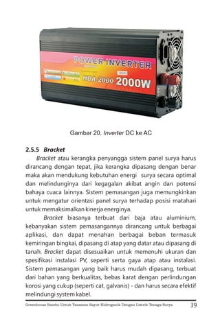 2.5.5 Bracket
Bracket
Bracket
Bracket
atau kerangka penyangga sistem panel surya harus
dirancang dengan tepat, jika kerangka dipasang dengan benar
maka akan mendukung kebutuhan energi surya secara optimal
dan melindunginya dari kegagalan akibat angin dan potensi
bahaya cuaca lainnya. Sistem pemasangan juga memungkinkan
untuk mengatur orientasi panel surya terhadap posisi matahari
untuk memaksimalkan kinerja energinya.
biasanya terbuat dari baja atau aluminium,
kebanyakan sistem pemasangannya dirancang untuk berbagai
aplikasi, dan dapat menahan berbagai beban termasuk
kemiringan bingkai, dipasang di atap yang datar atau dipasang di
tanah. dapat disesuaikan untuk memenuhi ukuran dan
spesifikasi instalasi PV, seperti serta gaya atap atau instalasi.
Sistem pemasangan yang baik harus mudah dipasang, terbuat
dari bahan yang berkualitas, bebas karat dengan perlindungan
korosi yang cukup (seperti cat, galvanis) - dan harus secara efektif
melindungi system kabel.
39
Gambar 20. DC ke AC
Inverter
Greenhouse Bambu Untuk Tanaman Sayur Hidroganik Dengan Listrik Tenaga Surya
 