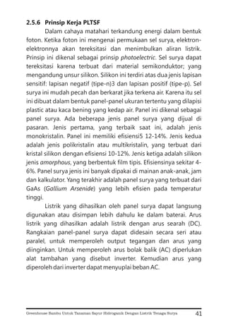 2.5.6 Prinsip Kerja PLTSF
Dalam cahaya matahari terkandung energi dalam bentuk
foton. Ketika foton ini mengenai permukaan sel surya, elektron-
elektronnya akan tereksitasi dan menimbulkan aliran listrik.
Prinsip ini dikenal sebagai prinsip . Sel surya dapat
tereksitasi karena terbuat dari material semikonduktor; yang
mengandung unsur silikon. Silikon ini terdiri atas dua jenis lapisan
sensitif: lapisan negatif (tipe-n)3 dan lapisan positif (tipe-p). Sel
surya ini mudah pecah dan berkarat jika terkena air. Karena itu sel
ini dibuat dalam bentuk panel-panel ukuran tertentu yang dilapisi
plastic atau kaca bening yang kedap air. Panel ini dikenal sebagai
panel surya. Ada beberapa jenis panel surya yang dijual di
pasaran. Jenis pertama, yang terbaik saat ini, adalah jenis
monokristalin. Panel ini memiliki efisiensi5 12-14%. Jenis kedua
adalah jenis polikristalin atau multikristalin, yang terbuat dari
kristal silikon dengan efisiensi 10-12%. Jenis ketiga adalah silikon
jenis , yang berbentuk film tipis. Efisiensinya sekitar 4-
6%. Panel surya jenis ini banyak dipakai di mainan anak-anak, jam
dan kalkulator. Yang terakhir adalah panel surya yang terbuat dari
GaAs ( ) yang lebih efisien pada temperatur
tinggi.
Listrik yang dihasilkan oleh panel surya dapat langsung
digunakan atau disimpan lebih dahulu ke dalam baterai. Arus
listrik yang dihasilkan adalah listrik dengan arus searah (DC).
Rangkaian panel-panel surya dapat didesain secara seri atau
paralel, untuk memperoleh output tegangan dan arus yang
diinginkan. Untuk memperoleh arus bolak balik (AC) diperlukan
alat tambahan yang disebut inverter. Kemudian arus yang
diperoleh dari inverter dapat menyuplai beban AC.
photoelectric
amorphous
Gallium Arsenide
41
Greenhouse Bambu Untuk Tanaman Sayur Hidroganik Dengan Listrik Tenaga Surya
 