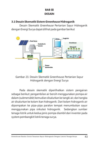 BAB III
DESAIN
3.1 Desain Skematik Sistem Hidroganik
Greenhouse
Desain Skematik Pertanian Sayur Hidroganik
dengan Energi Surya dapat dilihat pada gambar berikut
Pada desain skematik diperlihatkan sistem pengairan
sebagai berikut: pengambilan air bersih menggunakan pompa air
dalam ( ) kemudian disalurkan ke tangki air, dari tangka
air disalurkan ke kolam ikan hidroganik. Dari kolam hidroganik air
dipompakan ke pipa-pipa paralon tempat menumbukan sayur
menggunakan pipa sirkulasi hidroganik. Sedangkan sumber
tenaga listrik untuk kedua jenis pompa diambil dari inventer pada
system pembangkit listrik tenaga surya.
Greenhouse
submersible
43
Gambar 23. Desain Skematik Greenhouse Pertanian Sayur
Hidroganik dengan Energi Surya
Greenhouse Bambu Untuk Tanaman Sayur Hidroganik Dengan Listrik Tenaga Surya
 