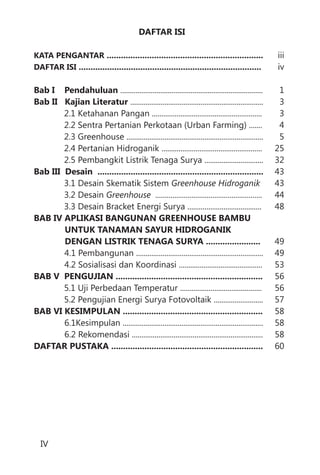 iii
iv
1
3
3
4
5
25
32
43
43
44
48
49
49
53
56
56
57
58
58
58
60
DAFTAR ISI
..................................................................
.............................................................................
Bab I Pendahuluan
Bab II Kajian Literatur
Bab III Desain ......................................................................
BAB IV APLIKASI BANGUNAN GREENHOUSE BAMBU
UNTUK TANAMAN SAYUR HIDROGANIK
DENGAN LISTRIK TENAGA SURYA .......................
BAB V PENGUJIAN ..............................................................
BAB VI KESIMPULAN ...........................................................
DAFTAR PUSTAKA ................................................................
KATA PENGANTAR
DAFTAR ISI
...........................................................................
......................................................................
2.1 Ketahanan Pangan ..........................................................
2.2 Sentra Pertanian Perkotaan (Urban Farming) .......
2.3 Greenhouse ........................................................................
2.4 Pertanian Hidroganik .....................................................
2.5 Pembangkit Listrik Tenaga Surya ...............................
3.1 Desain Skematik Sistem
3.2 Desain
3.3 Desain Bracket Energi Surya .......................................
4.1 Pembangunan ...................................................................
4.2 Sosialisasi dan Koordinasi ............................................
5.1 Uji Perbedaan Temperatur ...........................................
5.2 Pengujian Energi Surya Fotovoltaik ..........................
6.1Kesimpulan ..........................................................................
6.2 Rekomendasi .....................................................................
Greenhouse Hidroganik
Greenhouse ........................................................
IV
 