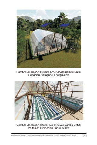 47
Gambar 28. Desain Ekstrior Bambu Untuk
Pertanian Hidroganik Energi Surya
Greenhouse
Gambar 29. Desain Interior Bambu Untuk
Pertanian Hidroganik Energi Surya
Greenhouse
Greenhouse Bambu Untuk Tanaman Sayur Hidroganik Dengan Listrik Tenaga Surya
 