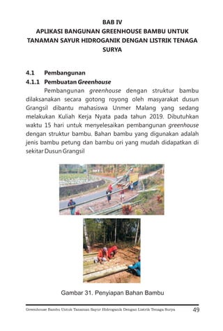 BAB IV
APLIKASI BANGUNAN GREENHOUSE BAMBU UNTUK
TANAMAN SAYUR HIDROGANIK DENGAN LISTRIK TENAGA
SURYA
4.1 Pembangunan
4.1.1 Pembuatan Greenhouse
Pembangunan dengan struktur bambu
dilaksanakan secara gotong royong oleh masyarakat dusun
Grangsil dibantu mahasiswa Unmer Malang yang sedang
melakukan Kuliah Kerja Nyata pada tahun 2019. Dibutuhkan
waktu 15 hari untuk menyelesaikan pembangunan
dengan struktur bambu. Bahan bambu yang digunakan adalah
jenis bambu petung dan bambu ori yang mudah didapatkan di
sekitar Dusun Grangsil
greenhouse
greenhouse
49
Gambar 31. Penyiapan Bahan Bambu
Greenhouse Bambu Untuk Tanaman Sayur Hidroganik Dengan Listrik Tenaga Surya
 