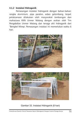 4.1.2 Instalasi Hidroganik
Pemasangan instalasi hidroganik dengan bahan-bahan:
rangka aluminium, pipa paralon, asbes gelombang, terpal;
pelaksanaan dilakukan oleh masyarakat Jambangan dan
mahasiswa KKN Unmer Malang dengan arahan oleh Tim
Pengabdian Unmer Malang dan tenaga ahli hidroganik dari
“Bengkel Mimpi. Pemasangan instalasi ini memerlukan waktu 6
hari.
51
Gambar 33. Instalasi Hidroganik (6 hari)
Greenhouse Bambu Untuk Tanaman Sayur Hidroganik Dengan Listrik Tenaga Surya
 