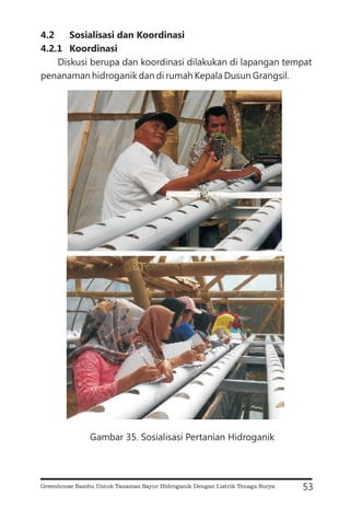 4.2 Sosialisasi dan Koordinasi
4.2.1 Koordinasi
Diskusi berupa dan koordinasi dilakukan di lapangan tempat
penanaman hidroganik dan di rumah Kepala Dusun Grangsil.
53
Gambar 35. Sosialisasi Pertanian Hidroganik
Greenhouse Bambu Untuk Tanaman Sayur Hidroganik Dengan Listrik Tenaga Surya
 