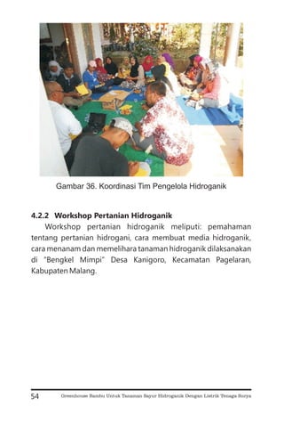 4.2.2 Workshop Pertanian Hidroganik
Workshop pertanian hidroganik meliputi: pemahaman
tentang pertanian hidrogani, cara membuat media hidroganik,
cara menanam dan memelihara tanaman hidroganik dilaksanakan
di “Bengkel Mimpi” Desa Kanigoro, Kecamatan Pagelaran,
Kabupaten Malang.
54
Gambar 36. Koordinasi Tim Pengelola Hidroganik
Greenhouse Bambu Untuk Tanaman Sayur Hidroganik Dengan Listrik Tenaga Surya
 