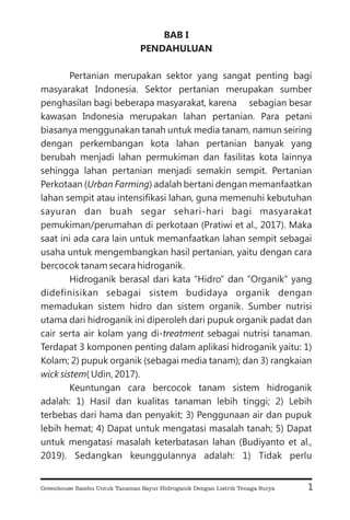 BAB I
PENDAHULUAN
Pertanian merupakan sektor yang sangat penting bagi
masyarakat Indonesia. Sektor pertanian merupakan sumber
penghasilan bagi beberapa masyarakat, karena sebagian besar
kawasan Indonesia merupakan lahan pertanian. Para petani
biasanya menggunakan tanah untuk media tanam, namun seiring
dengan perkembangan kota lahan pertanian banyak yang
berubah menjadi lahan permukiman dan fasilitas kota lainnya
sehingga lahan pertanian menjadi semakin sempit. Pertanian
Perkotaan ( ) adalah bertani dengan memanfaatkan
lahan sempit atau intensifikasi lahan, guna memenuhi kebutuhan
sayuran dan buah segar sehari-hari bagi masyarakat
pemukiman/perumahan di perkotaan (Pratiwi et al., 2017). Maka
saat ini ada cara lain untuk memanfaatkan lahan sempit sebagai
usaha untuk mengembangkan hasil pertanian, yaitu dengan cara
bercocok tanam secara hidroganik.
Hidroganik berasal dari kata “Hidro” dan “Organik” yang
didefinisikan sebagai sistem budidaya organik dengan
memadukan sistem hidro dan sistem organik. Sumber nutrisi
utama dari hidroganik ini diperoleh dari pupuk organik padat dan
cair serta air kolam yang di- sebagai nutrisi tanaman.
Terdapat 3 komponen penting dalam aplikasi hidroganik yaitu: 1)
Kolam; 2) pupuk organik (sebagai media tanam); dan 3) rangkaian
( Udin, 2017).
Keuntungan cara bercocok tanam sistem hidroganik
adalah: 1) Hasil dan kualitas tanaman lebih tinggi; 2) Lebih
terbebas dari hama dan penyakit; 3) Penggunaan air dan pupuk
lebih hemat; 4) Dapat untuk mengatasi masalah tanah; 5) Dapat
untuk mengatasi masalah keterbatasan lahan (Budiyanto et al.,
2019). Sedangkan keunggulannya adalah: 1) Tidak perlu
Urban Farming
treatment
wick sistem
1
Greenhouse Bambu Untuk Tanaman Sayur Hidroganik Dengan Listrik Tenaga Surya
 