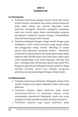 BAB VI
KESIMPULAN
6.1 Kesimpulan
6.2 Rekomendasi
a. Prototipe Greenhouse dengan bentuk tunnel dan bahan
struktur bambu merupakan satu pilihan bentuk bangunan
yang indah, kokoh, dan nyaman digunakan untuk
pertanian hidroganik. Pertanian hidroganik merupakan
salah satu contoh upaya dalam mensukseskan program
peningkatan ketahanan pangan dengan memanfaatkan
lahan pertanian yang semakin sempit,
b. Pertanian hidroganik dengan energi mandiri tenaga surya
merupakan contoh sistem pertanian yang sangat efisien
dan penggunaan energi mandiri. Teknologi ini sangat
sesuai untuk kebutuhan pertanian modern. Kebutuhan
energi listrik untuk pompa air dan lampu penerangan dapat
dipenuhi oleh 500 WP panel surya fotovoltaik, pada cuaca
cerah menghasilkan arus listrik tegangan rata-rata 35,9
Volt, sehingga tidak memerlukan genset atau listrik PLN.
Bangunan greenhouse hidroganik energi mandiri ini dapat
menjadi prototip secara luas sebagai bangunan
greenhouse yang cepat bangun dengan energi mandiri.
a. Prototipe Greenhouse Pertanian Hidroganik energi listrik
mandiri tenaga surya dapat didupikasi dalam skala yang
lebih luas.
b. Penelitian lanjutan dapat dilakukan pada sistem
otomatisasi/sensor di beberapa bagian untuk
memudahkan operasional hidroganik, antara lain untuk
pengaturan waktu pemberian pakan ikan dan sirkulasi air.
c. Penelitian lanjutan juga dapat dilakukan pada
58 Greenhouse Bambu Untuk Tanaman Sayur Hidroganik Dengan Listrik Tenaga Surya
 
