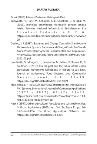 DAFTAR PUSTAKA
Basiri. (2019). Edukasi Pertanian Hidroganik Padi.
Budiyanto, H., Haris, M., Setiawan, A. B., Sonalitha, E., & Iqbal, M.
(2019). Teknologi greenhouse hidroganik dengan tenaga
listrik. Seminar Nasional Infrastruktur Berkelanjutan Era
R e v o l u s i I n d u s t r i 4 . 0 , 2 , 6 .
https://ejournal.itn.ac.id/index.php/semsina/article/view/22
20
Dunlop, J. P. (1997). Batteries and Charge Control in Stand-Alone
Photovoltaic Systems Batteries and Charge Control in Stand-
Alone Photovoltaic Systems Fundamentals and Application.
http://www.fsec.ucf.edu/en/publications/pdf/FSEC-CR-
1292-01.pdf
Lee-Smith, D., Mougeot, L., Levenston, M., Mann, P., Brown, K., &
Kaufman, J. (2010). On the past and the future of the urban
agriculture movement: Reflections in tribute to Jac Smit.
Journal of Agriculture, Food Systems, and Community
D e v e l o p m e n t , 1 ( 2 ) , 1 7 – 3 9 .
https://doi.org/10.5304/jafscd.2010.012.009
Manimekalai, P. (2013). An Overview of Batteries for Photovoltaic (
PV ) Systems. International Journal of Computer Applications
( 0 9 7 5 – 8 8 8 7 ) , 8 2 ( 1 2 ) , 2 8 – 3 2 .
http://citeseerx.ist.psu.edu/viewdoc/download?doi=10.1.1.
401.7780&rep=rep1&type=pdf
Nasr, J. (1997). Urban agriculture: food, jobs and sustainable cities.
In Urban Agriculture (2001st ed., Vol. 34, Issue 11, pp. 34-
6355-34–6355). The Urban Agriculture Network, Inc.
https://doi.org/10.5860/choice.34-6355
60 Greenhouse Bambu Untuk Tanaman Sayur Hidroganik Dengan Listrik Tenaga Surya
 