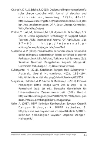 Osaretin, C. A., & Edeko, F. (2015). Design and implementation of a
solar charge controller with. Journal of electrical and
e l e c t r o n i c e n g i n e e r i n g , 1 2 ( 2 ) , 4 0 – 5 0 .
https://www.researchgate.net/publication/303683238_Des
ign_And_Implementation_Of_A_Solar_Charge_Controller_
With_Variable_Output
Pratiwi, Y. I., Ali, M., Setiawan, M. I., Budiyanto, H., & Sucahyo, B. S.
(2017). Urban Agriculture Technology to Support Urban
Tourism. ADRI International Journal Of Agriculture, 1(1),
5 7 – 6 0 . h t t p : / / e j o u r n a l . p -
adri.org/index.php/ijag/article/view/142
Sudarmo, A. P. (2018). Pemanfaatan pertanian secara hidroponik
untuk mengatasi keterbatasan lahan pertanian di Daerah
Perkotaan. In A. Lilik Aslichati, Tutisiana, Adi Suryanto (Ed.),
Seminar Nasional Pengabdian Kepada Masyarakt
Universitas Terbuka (pp. 1–8). Universitas Terbuka.
Suharyanto, H. (2011). Ketahanan Pangan Heri Suharyanto *
Abstrak . Sosial Humaniora, 4(2), 186–194.
http://iptek.its.ac.id/index.php/jsh/article/view/633/355
Suryani, A., Fadhillah, A. P., Saichu, & Mubarok, H. (2018). Instalasi
Pembangkit Listrik Tenaga Surya Dos & Don ’ ts (B.
Ramadhani (ed.); 1st ed.). Deutsche Gesellschaft für
Internationale Zusammenarbeit (GIZ) GmbH.
http://ebtke.esdm.go.id/post/2018/08/31/2007/buku.pan
duan.instalasi.pembangkit.listrk.tenaga.surya
Udin, A. (2017). BBPP Ketindan Kembangkan Sayuran Organik
D e n g a n H i d r o g a n i k . B B P P K e t i n d a n , 1 .
http://www.swadayaonline.com/artikel/377/BBPP-
Ketindan-Kembangkan-Sayuran-Organik-Dengan-
Hidroganik/
61
Greenhouse Bambu Untuk Tanaman Sayur Hidroganik Dengan Listrik Tenaga Surya
 