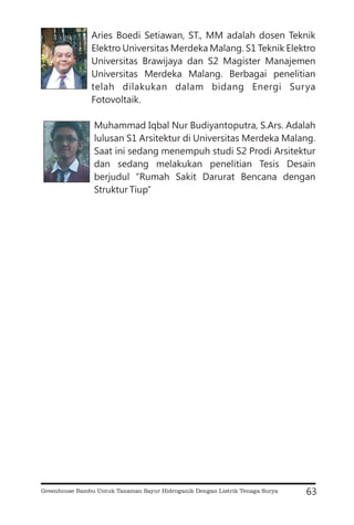 Aries Boedi Setiawan, ST., MM adalah dosen Teknik
Elektro Universitas Merdeka Malang. S1 Teknik Elektro
Universitas Brawijaya dan S2 Magister Manajemen
Universitas Merdeka Malang. Berbagai penelitian
telah dilakukan dalam bidang Energi Surya
Fotovoltaik.
Muhammad Iqbal Nur Budiyantoputra, S.Ars. Adalah
lulusan S1 Arsitektur di Universitas Merdeka Malang.
Saat ini sedang menempuh studi S2 Prodi Arsitektur
dan sedang melakukan penelitian Tesis Desain
berjudul “Rumah Sakit Darurat Bencana dengan
Struktur Tiup”
63
Greenhouse Bambu Untuk Tanaman Sayur Hidroganik Dengan Listrik Tenaga Surya
 