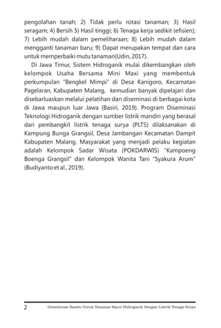 pengolahan tanah; 2) Tidak perlu rotasi tanaman; 3) Hasil
seragam; 4) Bersih 5) Hasil tinggi; 6) Tenaga kerja sedikit (efisien);
7) Lebih mudah dalam pemeliharaan; 8) Lebih mudah dalam
mengganti tanaman baru; 9) Dapat merupakan tempat dan cara
untuk memperbaiki mutu tanaman(Udin, 2017).
Di Jawa Timur, Sistem Hidroganik mulai dikembangkan oleh
kelompok Usaha Bersama Mini Maxi yang membentuk
perkumpulan “Bengkel Mimpi” di Desa Kanigoro, Kecamatan
Pagelaran, Kabupaten Malang, kemudian banyak dipelajari dan
disebarluaskan melalui pelatihan dan diseminasi di berbagai kota
di Jawa maupun luar Jawa (Basiri, 2019). Program Diseminasi
Teknologi Hidroganik dengan sumber listrik mandiri yang berasal
dari pembangkit listrik tenaga surya (PLTS) dilaksanakan di
Kampung Bunga Grangsil, Desa Jambangan Kecamatan Dampit
Kabupaten Malang. Masyarakat yang menjadi pelaku kegiatan
adalah Kelompok Sadar Wisata (POKDARWIS) “Kampoeng
Boenga Grangsil” dan Kelompok Wanita Tani “Syakura Arum”
(Budiyanto et al., 2019).
2 Greenhouse Bambu Untuk Tanaman Sayur Hidroganik Dengan Listrik Tenaga Surya
 