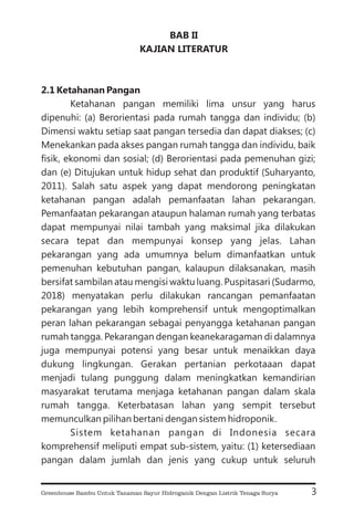 BAB II
KAJIAN LITERATUR
2.1 Ketahanan Pangan
Ketahanan pangan memiliki lima unsur yang harus
dipenuhi: (a) Berorientasi pada rumah tangga dan individu; (b)
Dimensi waktu setiap saat pangan tersedia dan dapat diakses; (c)
Menekankan pada akses pangan rumah tangga dan individu, baik
fisik, ekonomi dan sosial; (d) Berorientasi pada pemenuhan gizi;
dan (e) Ditujukan untuk hidup sehat dan produktif (Suharyanto,
2011). Salah satu aspek yang dapat mendorong peningkatan
ketahanan pangan adalah pemanfaatan lahan pekarangan.
Pemanfaatan pekarangan ataupun halaman rumah yang terbatas
dapat mempunyai nilai tambah yang maksimal jika dilakukan
secara tepat dan mempunyai konsep yang jelas. Lahan
pekarangan yang ada umumnya belum dimanfaatkan untuk
pemenuhan kebutuhan pangan, kalaupun dilaksanakan, masih
bersifat sambilan atau mengisi waktu luang. Puspitasari (Sudarmo,
2018) menyatakan perlu dilakukan rancangan pemanfaatan
pekarangan yang lebih komprehensif untuk mengoptimalkan
peran lahan pekarangan sebagai penyangga ketahanan pangan
rumah tangga. Pekarangan dengan keanekaragaman di dalamnya
juga mempunyai potensi yang besar untuk menaikkan daya
dukung lingkungan. Gerakan pertanian perkotaaan dapat
menjadi tulang punggung dalam meningkatkan kemandirian
masyarakat terutama menjaga ketahanan pangan dalam skala
rumah tangga. Keterbatasan lahan yang sempit tersebut
memunculkan pilihan bertani dengan sistem hidroponik.
Sistem ketahanan pangan di Indonesia secara
komprehensif meliputi empat sub-sistem, yaitu: (1) ketersediaan
pangan dalam jumlah dan jenis yang cukup untuk seluruh
3
Greenhouse Bambu Untuk Tanaman Sayur Hidroganik Dengan Listrik Tenaga Surya
 