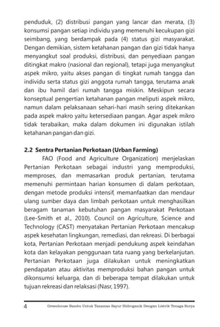 penduduk, (2) distribusi pangan yang lancar dan merata, (3)
konsumsi pangan setiap individu yang memenuhi kecukupan gizi
seimbang, yang berdampak pada (4) status gizi masyarakat.
Dengan demikian, sistem ketahanan pangan dan gizi tidak hanya
menyangkut soal produksi, distribusi, dan penyediaan pangan
ditingkat makro (nasional dan regional), tetapi juga menyangkut
aspek mikro, yaitu akses pangan di tingkat rumah tangga dan
individu serta status gizi anggota rumah tangga, terutama anak
dan ibu hamil dari rumah tangga miskin. Meskipun secara
konseptual pengertian ketahanan pangan meliputi aspek mikro,
namun dalam pelaksanaan sehari-hari masih sering ditekankan
pada aspek makro yaitu ketersediaan pangan. Agar aspek mikro
tidak terabaikan, maka dalam dokumen ini digunakan istilah
ketahanan pangan dan gizi.
FAO (Food and Agriculture Organization) menjelaskan
Pertanian Perkotaan sebagai industri yang memproduksi,
memproses, dan memasarkan produk pertanian, terutama
memenuhi permintaan harian konsumen di dalam perkotaan,
dengan metode produksi intensif, memanfaatkan dan mendaur
ulang sumber daya dan limbah perkotaan untuk menghasilkan
beragam tanaman kebutuhan pangan masyarakat Perkotaan
(Lee-Smith et al., 2010). Council on Agriculture, Science and
Technology (CAST) menyatakan Pertanian Perkotaan mencakup
aspek kesehatan lingkungan, remediasi, dan rekreasi. Di berbagai
kota, Pertanian Perkotaan menjadi pendukung aspek keindahan
kota dan kelayakan penggunaan tata ruang yang berkelanjutan.
Pertanian Perkotaan juga dilakukan untuk meningkatkan
pendapatan atau aktivitas memproduksi bahan pangan untuk
dikonsumsi keluarga, dan di beberapa tempat dilakukan untuk
tujuan rekreasi dan relaksasi (Nasr, 1997).
2.2 Sentra Pertanian Perkotaan (Urban Farming)
4 Greenhouse Bambu Untuk Tanaman Sayur Hidroganik Dengan Listrik Tenaga Surya
 