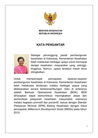 MENTERI KESEHATAN
                     REPUBLIK INDONESIA




                   KATA PENGANTAR


              Sebagai penanggung jawab pembangunan
              kesehatan di Indonesia, Kementerian Kesehatan
              telah melakukan berbagai upaya untuk mencapai
              derajat kesehatan masyarakat yang setinggi-
              tingginya. Namun, upaya tersebut masih terus
              ditingkatkan.

Untuk      mempercepat        pencapaian       sasaran-sasaran
pembangunan kesehatan di Indonesia, Kementerian Kesehatan
telah melakukan terobosan melalui berbagai upaya yang
dilaksanakan secara berkesinambungan. Satu di antaranya
adalah Bantuan Operasional Kesehatan (BOK). BOK
diharapkan dapat berkontribusi meningkatkan akses dan
pemerataan pelayanan kesehatan masyarakat, utamanya
melalui kegiatan promotif dan preventif, sesuai dengan Standar
Pelayanan Minimal (SPM) Bidang Kesehatan dengan fokus
pencapaian Millennium Development Goals (MDGs) pada tahun
2015.




                                                             i
 