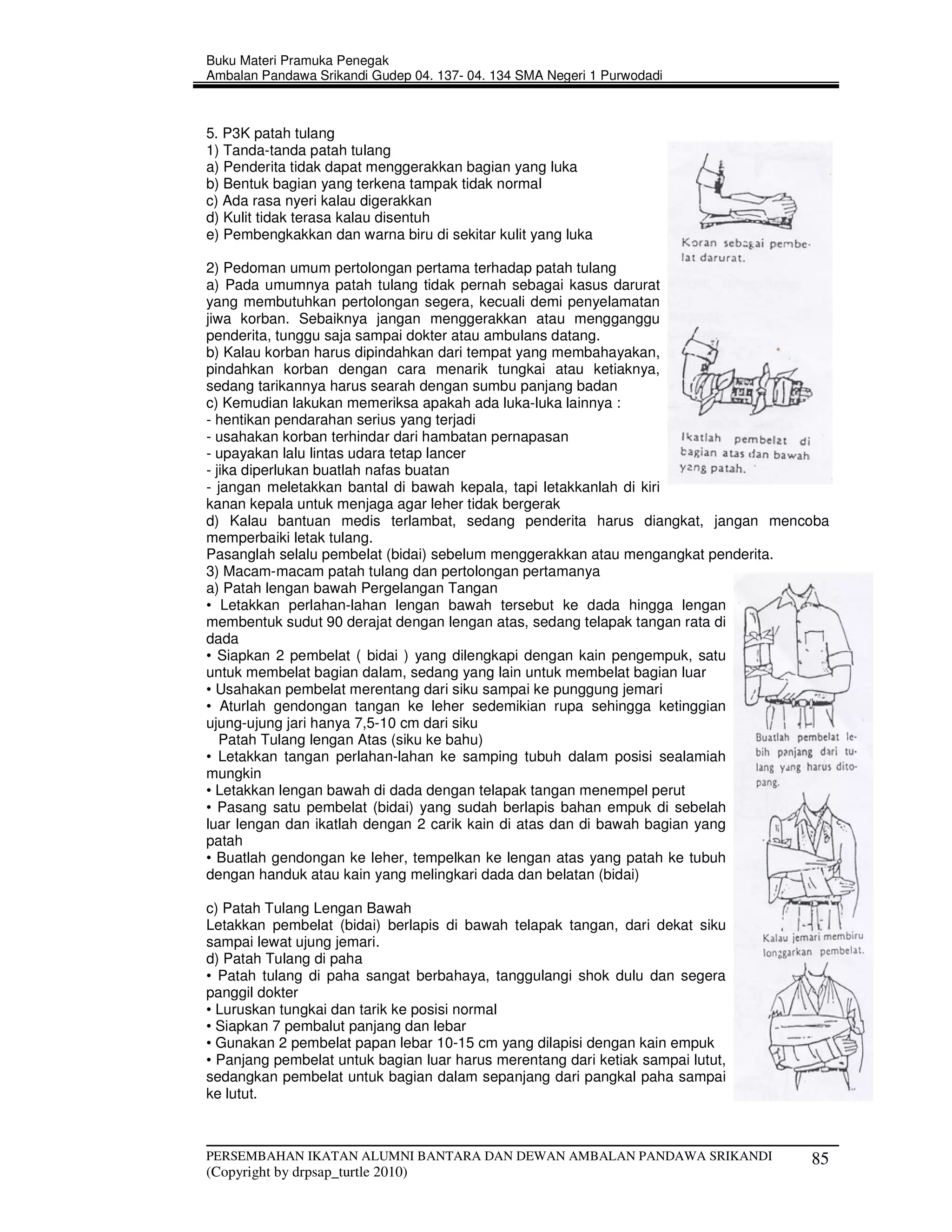Buku Materi Pramuka Penegak
Ambalan Pandawa Srikandi Gudep 04. 137- 04. 134 SMA Negeri 1 Purwodadi



5. P3K patah tulang
1) Tanda-tanda patah tulang
a) Penderita tidak dapat menggerakkan bagian yang luka
b) Bentuk bagian yang terkena tampak tidak normal
c) Ada rasa nyeri kalau digerakkan
d) Kulit tidak terasa kalau disentuh
e) Pembengkakkan dan warna biru di sekitar kulit yang luka

2) Pedoman umum pertolongan pertama terhadap patah tulang
a) Pada umumnya patah tulang tidak pernah sebagai kasus darurat
yang membutuhkan pertolongan segera, kecuali demi penyelamatan
jiwa korban. Sebaiknya jangan menggerakkan atau mengganggu
penderita, tunggu saja sampai dokter atau ambulans datang.
b) Kalau korban harus dipindahkan dari tempat yang membahayakan,
pindahkan korban dengan cara menarik tungkai atau ketiaknya,
sedang tarikannya harus searah dengan sumbu panjang badan
c) Kemudian lakukan memeriksa apakah ada luka-luka lainnya :
- hentikan pendarahan serius yang terjadi
- usahakan korban terhindar dari hambatan pernapasan
- upayakan lalu lintas udara tetap lancer
- jika diperlukan buatlah nafas buatan
- jangan meletakkan bantal di bawah kepala, tapi letakkanlah di kiri
kanan kepala untuk menjaga agar leher tidak bergerak
d) Kalau bantuan medis terlambat, sedang penderita harus diangkat, jangan mencoba
memperbaiki letak tulang.
Pasanglah selalu pembelat (bidai) sebelum menggerakkan atau mengangkat penderita.
3) Macam-macam patah tulang dan pertolongan pertamanya
a) Patah lengan bawah Pergelangan Tangan
• Letakkan perlahan-lahan lengan bawah tersebut ke dada hingga lengan
membentuk sudut 90 derajat dengan lengan atas, sedang telapak tangan rata di
dada
• Siapkan 2 pembelat ( bidai ) yang dilengkapi dengan kain pengempuk, satu
untuk membelat bagian dalam, sedang yang lain untuk membelat bagian luar
• Usahakan pembelat merentang dari siku sampai ke punggung jemari
• Aturlah gendongan tangan ke leher sedemikian rupa sehingga ketinggian
ujung-ujung jari hanya 7,5-10 cm dari siku
   Patah Tulang lengan Atas (siku ke bahu)
• Letakkan tangan perlahan-lahan ke samping tubuh dalam posisi sealamiah
mungkin
• Letakkan lengan bawah di dada dengan telapak tangan menempel perut
• Pasang satu pembelat (bidai) yang sudah berlapis bahan empuk di sebelah
luar lengan dan ikatlah dengan 2 carik kain di atas dan di bawah bagian yang
patah
• Buatlah gendongan ke leher, tempelkan ke lengan atas yang patah ke tubuh
dengan handuk atau kain yang melingkari dada dan belatan (bidai)

c) Patah Tulang Lengan Bawah
Letakkan pembelat (bidai) berlapis di bawah telapak tangan, dari dekat siku
sampai lewat ujung jemari.
d) Patah Tulang di paha
• Patah tulang di paha sangat berbahaya, tanggulangi shok dulu dan segera
panggil dokter
• Luruskan tungkai dan tarik ke posisi normal
• Siapkan 7 pembalut panjang dan lebar
• Gunakan 2 pembelat papan lebar 10-15 cm yang dilapisi dengan kain empuk
• Panjang pembelat untuk bagian luar harus merentang dari ketiak sampai lutut,
sedangkan pembelat untuk bagian dalam sepanjang dari pangkal paha sampai
ke lutut.



PERSEMBAHAN IKATAN ALUMNI BANTARA DAN DEWAN AMBALAN PANDAWA SRIKANDI             85
(Copyright by drpsap_turtle 2010)
 