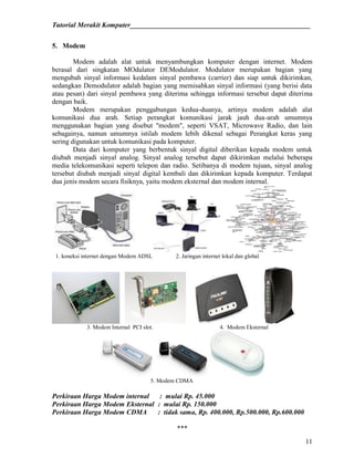 Tutorial Merakit Komputer____________________________________________________
11
5. Modem
Modem adalah alat untuk menyambungkan komputer dengan internet. Modem
berasal dari singkatan MOdulator DEModulator. Modulator merupakan bagian yang
mengubah sinyal informasi kedalam sinyal pembawa (carrier) dan siap untuk dikirimkan,
sedangkan Demodulator adalah bagian yang memisahkan sinyal informasi (yang berisi data
atau pesan) dari sinyal pembawa yang diterima sehingga informasi tersebut dapat diterima
dengan baik.
Modem merupakan penggabungan kedua-duanya, artinya modem adalah alat
komunikasi dua arah. Setiap perangkat komunikasi jarak jauh dua-arah umumnya
menggunakan bagian yang disebut "modem", seperti VSAT, Microwave Radio, dan lain
sebagainya, namun umumnya istilah modem lebih dikenal sebagai Perangkat keras yang
sering digunakan untuk komunikasi pada komputer.
Data dari komputer yang berbentuk sinyal digital diberikan kepada modem untuk
diubah menjadi sinyal analog. Sinyal analog tersebut dapat dikirimkan melalui beberapa
media telekomunikasi seperti telepon dan radio. Setibanya di modem tujuan, sinyal analog
tersebut diubah menjadi sinyal digital kembali dan dikirimkan kepada komputer. Terdapat
dua jenis modem secara fisiknya, yaitu modem eksternal dan modem internal.
1. koneksi internet dengan Modem ADSL 2. Jaringan internet lokal dan global
3. Modem Internal PCI slot. 4. Modem Eksternal
5. Modem CDMA
Perkiraan Harga Modem internal : mulai Rp. 45.000
Perkiraan Harga Modem Eksternal : mulai Rp. 150.000
Perkiraan Harga Modem CDMA : tidak sama, Rp. 400.000, Rp.500.000, Rp.600.000
***
 