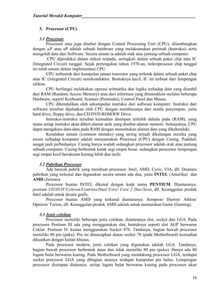 Tutorial Merakit Komputer____________________________________________________
16
3. Processor (CPU)
3.1 Processor
Processor atau juga disebut dengan Central Processing Unit (CPU), dilambangkan
dengan µP atau uP adalah sebuah hardware yang melaksanakan perintah (Instruksi) serta
mengolah data dari Software. Secara umum ia adalah otak atau jantung sebuah computer.
CPU diproduksi dalam sirkuit terpadu, seringkali dalam sebuah paket chip atau IC
(Integrated Circuit) tunggal. Sejak pertengahan tahun 1970-an, mikroprosesor chip tunggal
ini telah umum dalam implementasi CPU.
CPU terbentuk dari kumpulan jutaan transistor yang terletak dalam sebuah paket chip
atau IC (integrated Circuit) semikonduktor. Bentuknya kecil, IC ini terbuat dari lempengan
silikon.
CPU berfungsi melakukan operasi aritmatika dan logika terhadap data yang diambil
dari RAM (Random Access Memory) atau dari informasi yang dimasukkan melalui beberapa
Hardware, seperti Keyboard, Scanner (Pemindai), Control Panel dan Mouse.
CPU dikendalikan oleh sekumpulan instruksi dari software komputer. Instruksi dari
software tersebut dijalankan oleh CPU dengan membacanya dari media penyimpan, yaitu
hard drive, floppy drive, dan CD/DVD ROM/RW Drive.
Instruksi-instruksi tersebut kemudian disimpan terlebih dahulu pada (RAM), yang
mana setiap instruksi akan diberi alamat unik yang disebut alamat memori. Selanjutnya, CPU
dapat mengakses data-data pada RAM dengan menentukan alamat data yang dikehendaki.
Kesalahan umum (common mistake) yang sering terjadi dikalangan mereka yang
awam terhadap komputer adalah menyamakan Processor (CPU) dengan Casing. Padahal,
sangat jauh perbedaanya. Casing hanya wadah sedangkan processor adalah otak atau jantung
sebuah computer. Casing berbentuk kotak segi empat besar, sedangkan peocessor lempengan
segi empat kecil berukuran kurang lebih dua inchi.
3.2 Pabrikan Processor
Ada banyak pabrik yang membuat processor. Intel, AMD, Cyric, VIA, dll. Diantara
pabrikan yang terkenal dan digunakan secara umum ada dua, yaitu INTEL (Amerika) dan
AMD (Jerman).
Processor buatan INTEL dikenal dengan kode nama PENTIUM. Diantaranya:
pentium I/II/III/IV/Celeron/Centrino/Dual Core/ Core 2 Duo/Xeon, dll. Keunggulan produk
Intel adalah untuk desain grafis.
Processor buatan AMD yang terkenal diantaranya: Sempron/ Durron/ Athlon/
Opteron/ Turion, dll. Keunggulan produk AMD adalah untuk memainkan Game (Gaming).
3.3 Jenis colokan
Processor memiliki beberapa jenis colokan, diantaranya slot, socket dan LGA. Pada
processor Pentium III ada yang menggunakan slot, bentuknya seperti slot AGP berwarna
Coklat. Pentium IV keatas menggunakan Socket 478. Tandanya, bagian bawah processor
memiliki 80 pin (paku). Pin ini ditancapkan diatas socket 78 (pada Motherboard) kemudian
dikuatkan dengan kaitan khusus.
Pada processor modern, jenis colokan yang digunakan adalah LGA. Tandanya,
bagian bawah processor berbentuk datar dan tidak memiliki 80 pin (paku). Hanya ada 80
logam bulat berwarna kuning. Pada Motherboard yang mendukung processor LGA, terdapat
socket processor LGA yang dibagian atasnya terdapat kumpulan per halus. Lempengan
processor disimpan diatasnya. setiap logam bulat berwarna kuning pada processor akan
 