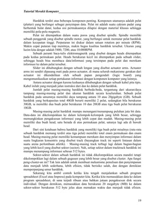 Tutorial Merakit Komputer____________________________________________________
19
Harddisk terdiri atas beberapa komponen penting. Komponen utamanya adalah pelat
(platter) yang berfungsi sebagai penyimpan data. Pelat ini adalah suatu cakram padat yang
berbentuk bulat datar, kedua sisi permukaannya dilapisi dengan material khusus sehingga
memiliki pola-pola magnetis.
Pelat ini ditempatkan dalam suatu poros yang disebut spindle. Spindle memiliki
sebuah penggerak yang disebut spindle motor, yang berfungsi untuk memutar pelat harddisk
dalam kecepatan tinggi. Perputaran ini diukur dalam satuan rotation per minute (RPM).
Makin cepat putaran tiap menitnya, makin bagus kualitas harddisk tersebut. Ukuran yang
lazim kita dengar adalah 5400, 7200, atau 10.000RPM.
Sebuah peranti baca-tulis elektromagnetik yang disebut dengan heads ditempatkan
pada kedua permukaan pelat. Heads berukuran kecil ini ditempatkan pada sebuah slider,
sehingga heads bisa membaca data/informasi yang tersimpan pada pelat dan merekam
informasi ke dalam pelat tersebut.
Slider ini dihubungkan dengan sebuah lengan yang disebut actuator arms. Actuator
arms ini sendiri dipasang mati pada poros actuator, di mana seluruh mekanisme gerakan dari
actuator ini dikendalikan oleh sebuah papan pengendali (logic board) yang
mengomunikasikan setiap pertukaran informasi dengan komponen komputer yang lainnya.
Antara actuator dengan karena keduanya dihubungkan dengan sebuah kabel pita tipis.
Kabel inilah yang menjadi jalan instruksi dari dan ke dalam pelat harddisk.
Jumlah pelat masing-masing harddisk berbeda-beda, tergantung dari ukuran/daya
tampung masing-masing pelat dan ukuran harddisk secara keseluruhan. Sebuah pelat
harddisk pada umumnya memiliki daya tampung antara 10 atau 20gigabyte (GB). Sebuah
harddisk yang berkapasitas total 40GB berarti memiliki 2 pelat, sedangkan bila berukuran
30GB, ia memiliki dua buah pelat berukuran 10 dan 20GB atau tiga buah pelat berukuran
10GB.
Masing-masing pelat harddisk mampu menangani/menampung puluhan juta bit data.
Data-data ini dikelompokkan ke dalam kelompok-kelompok yang lebih besar, sehingga
memungkinkan pengaksesan informasi yang lebih cepat dan mudah. Masing-masing pelat
memiliki dua buah head, satu berada di atas permukaan pelat, satunya lagi ada di bawah
head.
Dari sini ketahuan bahwa harddisk yang memiliki tiga buah pelat misalnya (rata-rata
sebuah harddisk memang terdiri atas tiga pelat) memiliki total enam permukaan dan enam
head. Masing-masing pelat memiliki kemampuan merekam dan menyimpan informasi dalam
suatu lingkaran konsentris yang disebut track (bayangkan track ini seperti lintasan dalam
suatu arena perlombaan atletik). · Masing-masing track terbagi lagi dalam bagian-bagian
yang lebih kecil yang disebut sektor (sector). Nah, setiap sektor dalam tracktrack harddisk ini
mampu menampung informasi sebesar 512 bytes.
Sektor-sektor dalam sebuah harddisk ini tidak dikelompokkan secara mandiri tetapi
dikelompokkan lagi dalam sebuah gugusan yang lebih besar yang disebut cluster. Apa fungsi
peng-cluster-an ini? Tak lain adalah untuk membuat mekanisme penulisan dan penyimpanan
data menjadi lebih sederhana, lebih efisien, tidak berisiko salah, dan dengan demikian
memperpanjang umur harddisk.
Sekarang kita ambil contoh ketika kita tengah menjalankan sebuah program
spreadsheet (Excel atau Impress) pada komputer kita. Ketika kita memasukkan data ke dalam
program spreadsheet, di sana terjadi ribuan atau bahkan jutaan pengaksesan disk secara
individual. Dengan demikian, memasukkan data berukuran 20 megabyte (MB) ke dalam
sektor-sektor berukuran 512 byte jelas akan memakan waktu dan menjadi tidak efisien.
 