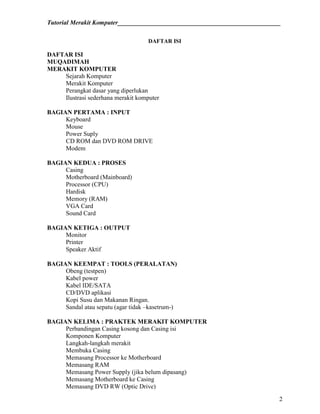 Tutorial Merakit Komputer____________________________________________________
2
DAFTAR ISI
DAFTAR ISI
MUQADIMAH
MERAKIT KOMPUTER
Sejarah Komputer
Merakit Komputer
Perangkat dasar yang diperlukan
Ilustrasi sederhana merakit komputer
BAGIAN PERTAMA : INPUT
Keyboard
Mouse
Power Suply
CD ROM dan DVD ROM DRIVE
Modem
BAGIAN KEDUA : PROSES
Casing
Motherboard (Mainboard)
Processor (CPU)
Hardisk
Memory (RAM)
VGA Card
Sound Card
BAGIAN KETIGA : OUTPUT
Monitor
Printer
Speaker Aktif
BAGIAN KEEMPAT : TOOLS (PERALATAN)
Obeng (testpen)
Kabel power
Kabel IDE/SATA
CD/DVD aplikasi
Kopi Susu dan Makanan Ringan.
Sandal atau sepatu (agar tidak –kasetrum-)
BAGIAN KELIMA : PRAKTEK MERAKIT KOMPUTER
Perbandingan Casing kosong dan Casing isi
Komponen Komputer
Langkah-langkah merakit
Membuka Casing
Memasang Processor ke Motherboard
Memasang RAM
Memasang Power Supply (jika belum dipasang)
Memasang Motherboard ke Casing
Memasang DVD RW (Optic Drive)
 