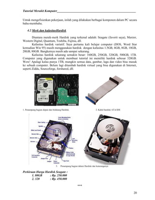 Tutorial Merakit Komputer____________________________________________________
20
Untuk mengefisienkan pekerjaan, inilah yang dilakukan berbagai komponen dalam PC secara
bahu-membahu.
4.2 Merk dan kafasitasHardisk
Diantara merek-merk Hardisk yang terkenal adalah: Seagate (favorit saya), Maxtor,
Western Digital, Quantum, Toshiba, Fujitsu, dll.
Kafasitas hardisk variatif. Saya pertama kali belajar computer (DOS, Word Star
kemudian Win 95) masih menggunakan hardisk dengan kafasitas 1.5GB, 4GB, 8GB, 10GB,
20GB, 80GB. Bangkainya masih ada sampai sekarang.
Kafasitas hardisk sekarang semakin besar: 160GB, 250GB, 320GB, 500GB, 1TB.
Computer yang digunakan untuk membuat tutorial ini memiliki hardisk sebesar 320GB.
Wow! Apalagi kalau punya 1TB, mungkin semua data, gambar, lagu dan video bisa masuk
ke sebuah computer. Belum lagi ditambah hardisk virtual yang bisa digunakan di Internet,
seperti Ziddu, Sourceforge, forshared, dll.
1. Penampang bagian depan dan belakang Hardisk. 2. Kabel hardisk ATA/IDE
3. Penampang bagian dalam Hardisk dan keteranganya
Perkiraan Harga Hardisk Seagate :
1. 80GB : Rp. 250.000
2. 320 : Rp. 450.000
***
 