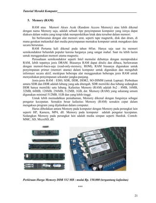 Tutorial Merakit Komputer____________________________________________________
21
5. Memory (RAM)
RAM atau Memori Akses Acak (Random Access Memory) atau lebih dikenal
dengan nama Memory saja, adalah sebuah tipe penyimpanan komputer yang isinya dapat
diakses dalam waktu yang tetap tidak memperdulikan letak data tersebut dalam memori.
Ini berlawanan dengan alat memori urut, seperti tape magnetik, disk dan drum, di
mana gerakan mekanikal dari media penyimpanan memaksa komputer untuk mengakses data
secara berurutan.
RAM Pertama kali dikenal pada tahun 60'an. Hanya saja saat itu memori
semikonduktor belumlah populer karena harganya yang sangat mahal. Saat itu lebih lazim
untuk menggunakan memori utama magnetic.
Perusahaan semikonduktor seperti Intel memulai debutnya dengan memproduksi
RAM, lebih tepatnya jenis DRAM. Biasanya RAM dapat ditulis dan dibaca, berlawanan
dengan memori-baca-saja (read-only-memory, ROM), RAM biasanya digunakan untuk
penyimpanan primer (memori utama) dalam komputer untuk digunakan dan mengubah
informasi secara aktif, meskipun beberapa alat menggunakan beberapa jenis RAM untuk
menyediakan penyimpanan sekunder jangka-panjang.
Jenis-jenis RAM : EDO, SDR, DDR, DDR2, SO-DIMM (untuk Laptop). Perbedaan
antara SDR dan DDR adalah lubang yang ada ditengah. SDR memiliki dua lubang sedangkan
DDR hanya memiliki satu lubang. Kafasitas Memory (RAM) adalah 8x2 : 8MB, 16MB,
32MB, 64MB, 128MB, 256MB, 512MB, 1GB, dst. Memory (RAM) yang sekarang umum
digunakan minimal 512MB, 1GB dan yang lebih tinggi.
Untuk lebih memudahkan pemahaman, Memory dikenal dengan fungsinya sebagai
pengatur kecepatan. Semakin besar kafasitas Memory (RAM) semakin cepat dalam
mengakses program yang dijalankan dalam computer.
Harus dibedakan antara Memory pada komputer dengan Memory pada perangkat lain
seperti HP, Kamera, MP4, dll. Memory pada komputer adalah pengatur kecepatan.
Sedangkan Memory pada perangkat lain adalah media simpan seperti Hardisk. Contoh:
MMC, SD, MicroSD, dll.
Perkiraan Harga Memory DDR 512 MB : mulai Rp. 150.000 (tergantung kafasitas)
***
 