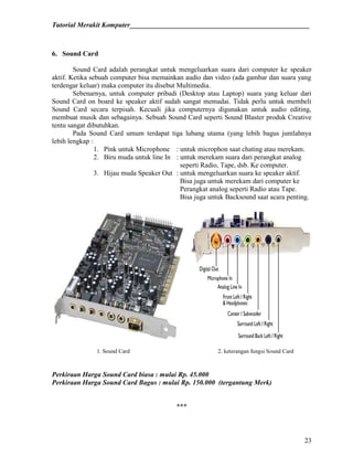 Tutorial Merakit Komputer____________________________________________________
23
6. Sound Card
Sound Card adalah perangkat untuk mengeluarkan suara dari computer ke speaker
aktif. Ketika sebuah computer bisa memainkan audio dan video (ada gambar dan suara yang
terdengar keluar) maka computer itu disebut Multimedia.
Sebenarnya, untuk computer pribadi (Desktop atau Laptop) suara yang keluar dari
Sound Card on board ke speaker aktif sudah sangat memadai. Tidak perlu untuk membeli
Sound Card secara terpisah. Kecuali jika computernya digunakan untuk audio editing,
membuat musik dan sebagainya. Sebuah Sound Card seperti Sound Blaster produk Creative
tentu sangat dibutuhkan.
Pada Sound Card umum terdapat tiga lubang utama (yang lebih bagus jumlahnya
lebih lengkap :
1. Pink untuk Microphone : untuk microphon saat chating atau merekam.
2. Biru muda untuk line In : untuk merekam suara dari perangkat analog
seperti Radio, Tape, dsb. Ke computer.
3. Hijau muda Speaker Out : untuk mengeluarkan suara ke speaker aktif.
Bisa juga untuk merekam dari computer ke
Perangkat analog seperti Radio atau Tape.
Bisa juga untuk Backsound saat acara penting.
1. Sound Card 2. keterangan fungsi Sound Card
Perkiraan Harga Sound Card biasa : mulai Rp. 45.000
Perkiraan Harga Sound Card Bagus : mulai Rp. 150.000 (tergantung Merk)
***
 