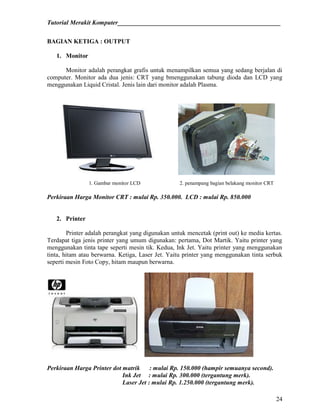 Tutorial Merakit Komputer____________________________________________________
24
BAGIAN KETIGA : OUTPUT
1. Monitor
Monitor adalah perangkat grafis untuk menampilkan semua yang sedang berjalan di
computer. Monitor ada dua jenis: CRT yang bmenggunakan tabung dioda dan LCD yang
menggunakan Liquid Cristal. Jenis lain dari monitor adalah Plasma.
1. Gambar monitor LCD 2. penampang bagian belakang monitor CRT
Perkiraan Harga Monitor CRT : mulai Rp. 350.000. LCD : mulai Rp. 850.000
2. Printer
Printer adalah perangkat yang digunakan untuk mencetak (print out) ke media kertas.
Terdapat tiga jenis printer yang umum digunakan: pertama, Dot Martik. Yaitu printer yang
menggunakan tinta tape seperti mesin tik. Kedua, Ink Jet. Yaitu printer yang menggunakan
tinta, hitam atau berwarna. Ketiga, Laser Jet. Yaitu printer yang menggunakan tinta serbuk
seperti mesin Foto Copy, hitam maupun berwarna.
Perkiraan Harga Printer dot matrik : mulai Rp. 150.000 (hampir semuanya second).
Ink Jet : mulai Rp. 300.000 (tergantung merk).
Laser Jet : mulai Rp. 1.250.000 (tergantung merk).
 