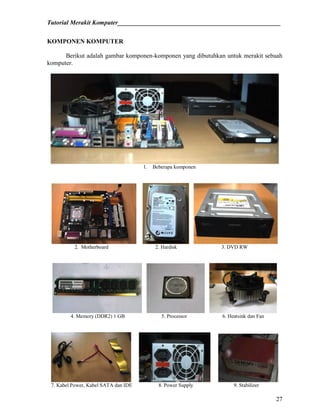 Tutorial Merakit Komputer____________________________________________________
27
KOMPONEN KOMPUTER
Berikut adalah gambar komponen-komponen yang dibutuhkan untuk merakit sebuah
komputer.
1. Beberapa komponen
2. Motherboard 2. Hardisk 3. DVD RW
4. Memory (DDR2) 1 GB 5. Processor 6. Heatsink dan Fan
7. Kabel Power, Kabel SATA dan IDE 8. Power Supply 9. Stabilizer
 
