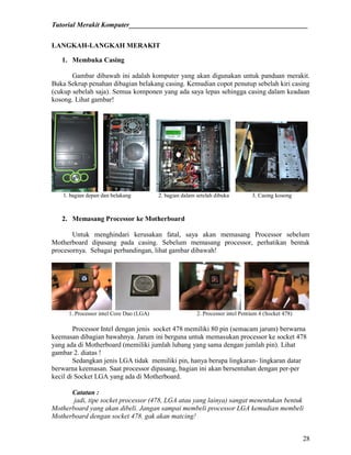 Tutorial Merakit Komputer____________________________________________________
28
LANGKAH-LANGKAH MERAKIT
1. Membuka Casing
Gambar dibawah ini adalah komputer yang akan digunakan untuk panduan merakit.
Buka Sekrup penahan dibagian belakang casing. Kemudian copot penutup sebelah kiri casing
(cukup sebelah saja). Semua komponen yang ada saya lepas sehingga casing dalam keadaan
kosong. Lihat gambar!
1. bagian depan dan belakang 2. bagian dalam setelah dibuka 3. Casing kosong
2. Memasang Processor ke Motherboard
Untuk menghindari kerusakan fatal, saya akan memasang Processor sebelum
Motherboard dipasang pada casing. Sebelum memasang processor, perhatikan bentuk
procesornya. Sebagai perbandingan, lihat gambar dibawah!
1. Processor intel Core Duo (LGA) 2. Processor intel Pentium 4 (Socket 478)
Processor Intel dengan jenis socket 478 memiliki 80 pin (semacam jarum) berwarna
keemasan dibagian bawahnya. Jarum ini berguna untuk memasukan processor ke socket 478
yang ada di Motherboard (memiliki jumlah lubang yang sama dengan jumlah pin). Lihat
gambar 2. diatas !
Sedangkan jenis LGA tidak memiliki pin, hanya berupa lingkaran- lingkaran datar
berwarna keemasan. Saat processor dipasang, bagian ini akan bersentuhan dengan per-per
kecil di Socket LGA yang ada di Motherboard.
Catatan :
jadi, tipe socket processor (478, LGA atau yang lainya) sangat menentukan bentuk
Motherboard yang akan dibeli. Jangan sampai membeli processor LGA kemudian membeli
Motherboard dengan socket 478. gak akan matcing!
 