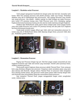 Tutorial Merakit Komputer____________________________________________________
29
Langkah 1 : Membuka socket Processor
Tarik pengait (pengaman) kesebelah kiri dengan pelan dan hati-hati, kemudian tarik
keatas. Buka besi penutup processor (ada plastik penutup, sudah saya buang). Perhatikan
dudukan yang ada di Motherboard dan processornya. Ada segitiga berwarna emas disalah
satu ujung processor. Jika dibalik , didekat segitiga itu tidak terdapat pin (pada Processor
jenis socket 478 jarumnya kurang satu). Pada Processor jenis LGA, disamping segitiga
lingkaran berwarna keemasanya kurang satu dan ada dua tanda terpotong setengah lingkaran.
Silahkan lihat Motherboard, tanda seperti diatas terdapat pada socket dengan bentuk
yang sama (pada Processor jenis socket 478 jarumnya kurang satu dan pada LGA lingkaran
berwarna keemasanya kurang satu).
Tanda-tanda tersebut sengaja dibuat agar tidak salah saat memasukan processor ke
socket yang ada di Motherboard. Kalau tidak dipasang dengan benar, processor tidak akan
pas. Perhatikan gambar dibawah !
Langkah 2 : Memasukan Processor
Pegang tepi Processor dengan tiga jari. Hati-hati jangan sampai menyentuh pin atau
lingkaran keemasan agar tidak ada kotoran yang menempel. Setelah yakin posisinya benar,
silahkan masukan processor.
Warna putih seperti lingkaran diatas processor adalah Thermal Paste. Yaitu semacam
krim yang dioleskan dibagian atas processor. Fungsinya untuk meratakan panas yang nanti
akan diserap oleh Heatsink. Dengan adanya Thermal Paste ini processor tidak mengalami
Over Heating (terlalu panas). Jika processor terlalu panas (panas tidak terserap dengan baik
oleh Heatsink) akan menyebabkan Hang dan menurunkan kinerja processor.
Saat mengolesi Thermal Paste, jangan menggunakan tangan untuk menghindari
resiko terkena racun.
1. Processor yang telah diolesi Thermal Paste dan dimasukan ke tempatnya
 