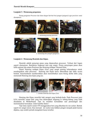 Tutorial Merakit Komputer____________________________________________________
30
Langkah 3 : Memasang pengaman.
Pasang pengaman Processor dan tekan dengan hati-hati besi pengait (pengunci) agar processor aman
ditempatnya.
1. memasang penutup processor.
2. memasang besi pengait (pengunci).
Langkah 4 : Memasang Heatsink dan Kipas.
Heatsink adalah penyerap panas yang dipancarkan processor. Terbuat dari logam
seperti alumunium. Bentuknya lingkaran atau segi empat. Proses penyerapan panas akan
lebih optimal jika antara Processor dan Heatsing terdapat Thermal Paste.
Diatas Heatsing terdapat Kipas (Fan) yang sangat penting keberadaanya untuk
mendinginkan suhu processor. Heatsing dan Kipas harus dibersihkan dari debu secara
berkala. Keterlambatan membersihkan akan menimbulkan suara bising akibat debu yang
memenuhi Heatsing atau kipas yang aus.
1. Gambar Heatsink dan Kipas (Fan).
Heatsing dan Kipas memiliki kaki pengait yang berbeda-beda. Pada Processor jenis
LGA memiliki empat kaki yang bisa ditancapkan langsung le lubang-lubang yang telah
disediakan di Motherboard. Tipe ini memberi kemudahan saat pemasangan dan
meminimalisir kerusakan. Lihat Gambar diatas !
Tipe lama seperti socket 478 menggunakan besi yang dikaitkan ke sisi socket. Bentuk
seperti ini sangat rawan, bisa merusak sisi socket atau bahkan pengait menjadi patah karena
dipaksa, saya sendiri pernah mengalami kasus tersebut.
 