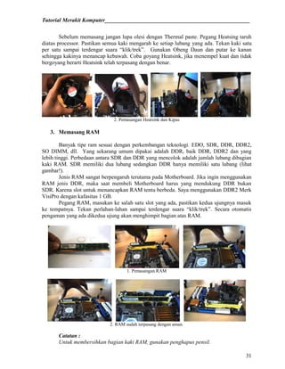Tutorial Merakit Komputer____________________________________________________
31
Sebelum memasang jangan lupa olesi dengan Thermal paste. Pegang Heatsing taruh
diatas processor. Pastikan semua kaki mengarah ke setiap lubang yang ada. Tekan kaki satu
per satu sampai terdengar suara “klik/trek”. Gunakan Obeng Daun dan putar ke kanan
sehingga kakinya menancap kebawah. Coba goyang Heatsink, jika menempel kuat dan tidak
bergoyang berarti Heatsink telah terpasang dengan benar.
2. Pemasangan Heatsink dan Kipas
3. Memasang RAM
Banyak tipe ram sesuai dengan perkembangan teknologi. EDO, SDR, DDR, DDR2,
SO DIMM, dll. Yang sekarang umum dipakai adalah DDR, baik DDR, DDR2 dan yang
lebih tinggi. Perbedaan antara SDR dan DDR yang mencolok adalah jumlah lubang dibagian
kaki RAM. SDR memiliki dua lubang sedangkan DDR hanya memiliki satu lubang (lihat
gambar!).
Jenis RAM sangat berpengaruh terutama pada Motherboard. Jika ingin menggunakan
RAM jenis DDR, maka saat membeli Motherboard harus yang mendukung DDR bukan
SDR. Karena slot untuk menancapkan RAM tentu berbeda. Saya menggunakan DDR2 Merk
VisiPro dengan kafasitas 1 GB.
Pegang RAM, masukan ke salah satu slot yang ada, pastikan kedua ujungnya masuk
ke tempatnya. Tekan perlahan-lahan sampai terdengar suara “klik/trek”. Secara otomatis
pengaman yang ada dikedua ujung akan menghimpit bagian atas RAM.
1. Pemasangan RAM
2. RAM sudah terpasang dengan aman.
Catatan :
Untuk membersihkan bagian kaki RAM, gunakan penghapus pensil.
 