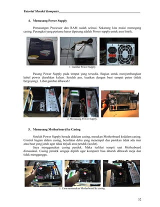 Tutorial Merakit Komputer____________________________________________________
32
4. Memasang Power Supply
Pemasangan Processor dan RAM sudah selesai. Sekarang kita mulai memegang
casing. Perangkat yang pertama harus dipasang adalah Power supply untuk arus listrik.
1. Gambar Power Supply
Pasang Power Supply pada tempat yang tersedia. Bagian untuk menyambungkan
kabel power diarahkan keluar. Setelah pas, kuatkan dengan baut sampai paten (tidak
bergoyang). Lihat gambar dibawah !
2. Memasang Power Supply.
5. Memasang Motherboard ke Casing
Setelah Power Supply berada didalam casing, masukan Motherboard kedalam casing.
Control bagian dalam casing, bersihkan debu yang menempel dan pastikan tidak ada mur
atau baut yang jatuh agar tidak terjadi arus pendek (koslet).
Saya menggunakan casing pendek. Maka terlihat sempit saat Motherboard
dimasukan. Casing pendek sengaja dipilih agar komputer bisa ditaruh dibawah meja dan
tidak mengganggu.
1. Cara memasukan Motherboard ke casing.
 