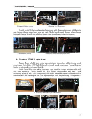 Tutorial Merakit Komputer____________________________________________________
33
2. Bagian belakang casing 3. Penutup Port Motherboard
Setelah posisi Motherboard pas dan bagian port telah dipasangi penutup, silahkan atur
agar lubang-lubang untuk baut yang ada pada Motherboard searah dengan lubang-lubang
baut pada Casing. Setelah oke, silahkan pasang baut sampai paten (tidak bergoyang).
4. Port setelah ditutup 5. Menguatkan motherboard dengan baut
6. Memasang DVD RW (optic Drive)
Bagian depan sebelah atas casing yang dihalangi alumunium adalah tempat untuk
menyimpan Optic Drive (CD/DVD ROM, dll.), tengah untuk menyimpan Floopy Disk dan
bagian bawah untuk menyimpan Hardisk.
Untuk Optic Drive Ada sekitar tiga ruang yang bisa diisi. Antum boleh mengisi salah
satu atau semuanya. Dalam tutorial ini, Saya hanya menggunakan satu saja. Untuk
memasang, silahkan buka salah satu penutup (Dicungkil atau didorong dari dalam) kemudian
masukan DVD RW dari bagian luar (dari depan) sampai lurus dengan casing. Lihat gambar !
1. Memasang Optic Drive (DVD ROM dll.)
2. Menguatkan posisi Optic Drive dengan Baut
 