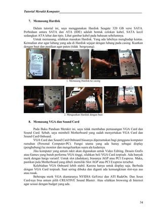 Tutorial Merakit Komputer____________________________________________________
34
7. Memasang Hardisk
Dalam tutorial ini, saya menggunakan Hardisk Seagate 320 GB versi SATA.
Perbedaan antara SATA dan ATA (IDE) adalah bentuk colokan kabel, SATA kecil
sedangkan ATA lebar dan tipis. Lihat gambar kabel pada bahasan sebelumnya.
Untuk memasang, silahkan masukan Hardisk. Yang ada labelnya menghadap keatas.
Kemudian atur agar lubang yang ada di Hardisk sejajar dengan lubang pada casing. Kuatkan
dengan baut dan pastikan agar paten (tidak bergoyang).
1. Memasang Hardisk ke casing
2. Menguatkan Hardisk dengan baut
8. Memasang VGA dan Sound Card
Pada Buku Panduan Merakit ini, saya tidak membahas pemasangan VGA Card dan
Sound Card. Sebab, saya membeli Motherboard yang sudah menyertakan VGA Card dan
Sound Card Onboard.
VGA Card dan Sound Card Onboard biasanya diperuntukan bagi pengguna komputer
rumahan (Personal Computer-PC). Fungsi utama yang ada hanay sebagai display
(penghubung) ke monitor dan mengeluarkan suara ala kadarnya.
Jika komputer yang antum rakit akan digunakan untuk Video Editing, Desain Grafis
atau Games yang butuh performa VGA tinggi, silahkan beli VGA Card terpisah. Ada banyak
merk dengan harga variatif. Untuk slot (dudukan), biasanya AGP atau PCI Exspress. Maka,
pastikan pula Motherboard yang dibeli memiliki Slot AGP atau PCI Exspress tersebut.
Kelebiahan VGA Onboard lebih stabil. Karena hanya untuk display saja. Berbeda
dengan VGA Card terpisah. Saat sering dibuka dan diganti ada kemungkinan slot-nya aus
atau rusak.
Beberapa merk VGA diantaranya NVIDIA GeForce dan ATI RadeOn. Dan Soun
Card-nya bisa antum pilih CREATIVE Sound Blaster. Atau silahkan browsing di Internet
agar sesuai dengan budget yang ada.
 