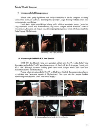 Tutorial Merakit Komputer____________________________________________________
35
9. Memasang kabel kipas processor
Semua kabel yang digunakan oleh setiap komponen di dalam komputer di seting
sama antara konektor (colokan) dan tempatnya (jumper). Juga diseting berbeda antara satu
komponen dan yang lainya.
Untuk kabel kipas memiliki tiga lubang, maka silahkan antum cari jumper (jarum/pin
yang menonjol keluar dari Motherboard) yang sesuai dengan bentuk konektor. Pastikan
posisinya pas, biasanya ada bagian yang diberi pengait/pengaman. Untuk lebih jelasnya buka
Buku Manual Motherboard.
1. Memasang kabel kipas processor.
10. Memasang kabel DVD RW dan Hardisk
DVD RW dan Hardisk yang saya gunakan adalah jenis SATA. Maka, kabel yang
digunakan adalah kabel SATA yang berwarna merah dan lebih kecil ukuranya. Untuk jenis
ATA (IDE) biasanya berwarna kuning, putih atau hitam dengan bentul lebih lebar dan
memiliki konektor berukuran besar.
Pasang salah satu ujung kabel SATA ke DVD atau Hardisk dan pasang ujung lainya
ke colokan sata (berwarna merah) di Motherboard. Atur agar pas dan jangan dipaksa.
Kemudian pasa kabel arus listrik dari Power Supply.
1. Memasang kabel SATA ke DVD dan Hardisk
2. Memasang kabel arus listrik dari Power Supply
 