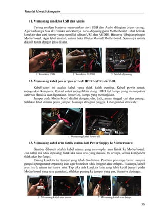 Tutorial Merakit Komputer____________________________________________________
36
11. Memasang konektor USB dan Audio
Casing modern biasanya menyertakan port USB dan Audio dibagian depan casing.
Agar keduanya bisa aktif maka konektornya harus dipasang pada Motherboard. Lihat bentuk
konektor dan cari jumper yang memiliki tulisan USB dan AUDIO. Biasanya dibagian pinggir
Motherboard. Agar lebih mudah, antum buka Bbuku Manual Motherboard. Semuanya sudah
dikasih tanda dengan jelas disana.
1. Konektor USB 2. Konektor AUDIO 3. Setelah dipasang
12. Memasang kabel power/ power Led/ HDD Led/ Restart/ dll.
Kabel-kabel ini adalah kabel yang tidak kalah penting. Kabel power untuk
menyalakan komputer. Restart untuk menyalakan ulang. HDD led, lampu yang menunjukan
aktivitas Hardisk saat digunakan. Power led, lampu yang menunjukan.
Jumper pada Motherboard ditulisi dengan jelas. Jadi, antum tinggal cari dan pasang.
Silahkan lihat dimana posisi jumper, biasanya dibagian pinggir. Lihat gambar dibawah !
1. Memasang kabel Power dll.
13. Memasang kabel arus listrik utama dari Power Supply ke Motherboard
Gambar dibawah adalah kabel utama yang men-suplai arus listrik ke Motherboard.
Jika kabel ini tidak dipasang, tidak aka nada arus yang masuk. Itu artinya, semua komponen
tidak akan berfungsi.
Pasang konektor ke tempat yang telah disediakan. Pastikan posisinya benar, sampai
pengait (pengaman) terpasang kuat agar konektor tidak longgar atau terlepas. Biasanya, kabel
arus listrik utama ini hanya satu. Tapi jika ada konektor lain yang lebih kecil (seperti pada
Motherboard yang saya gunakan), silahkan pasang ke jumper yang pas, biasanya dipinggir.
1. Memasang kabel arus utama 2. Memasang kabel arus lainya
 