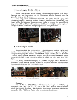 Tutorial Merakit Komputer____________________________________________________
37
14. Menyambungkan Kabel Arus Listrik
Sampai langkah diatas, proses perakitan semua komponen komputer telah selesai.
Sekarang, mari kita sambungkan port-port Motherboard dibagian belakang casing ke
perangkat lain yang telah disiapkan.
Kabel yang pertama adalah kabel arus listrik. Lihat gambar dibawah ! ujung kabel
arus tersebut memiliki tiga lubang, silahkan colokan ke tempatnya pada Power Supply. Apa
fungsi colokan disebelah atas? Untuk sambungan parallel ke monitor. Jika terminal listrik
yang antum miliki jumlahnya terbatas, atau agar tidak terlalu banyak jalur untuk menghindari
arus pendek. Maka, silahkan beli kabel power parallel dan pasang ke monitor.
1. Memasang kabel arus listrik utama (power)
15. Menyambungkan Monitor
Sambungkan kabel dari Monitor ke VGA Card. Lihat gambar dibawah ! seperti telah
saya tulis diatas, semua komponen komputer memiliki jenis konektor yang sama dengan port
atau jumper tempatnya dan memiliki bentuk berbeda dengan konektor yang lain. Konektor
VGD dan monitor memiliki bentuk agak mengecil disebelah bawah mirip trapesium dengan
ujung tumpul (tidak persegi panjang). Didalamnya terdapat tiga baris jarum-jarum (pin)
kecil.
Jadi, pasang konektor ketempat yang pas. Jika tidak pas, jangan dipaksa. Jika dipaksa,
jarum yang ada bisa bengkok. Mungkin tidak searah, coba putar dan pasang dengan perlahan.
Kemudian kuatkan dengan mur yang sudah tersedia.
1. Port VGA Card 2. Konektor dari monitor 3. Memasang konektor
Catatan :
Selain ke Monitor (CRT/LCD) Port VGA ini bisa disambungkan ke TV LCD (yang
mendukung Port VGA) dan ke LCD Projector (In Focus). Kualitas tampilan gambar
(display) tergantung Spesifikasi VGA Card yang antum miliki. Kalau untuk menulis dan
memainkan video, VGA Onboard sudah cukup memenuhi standar minimum.
 
