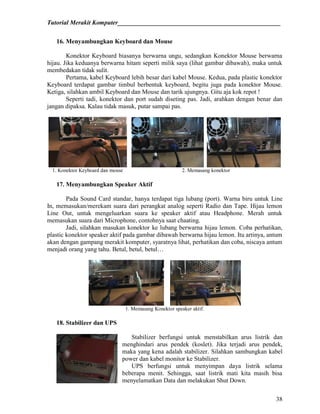 Tutorial Merakit Komputer____________________________________________________
38
16. Menyambungkan Keyboard dan Mouse
Konektor Keyboard biasanya berwarna ungu, sedangkan Konektor Mouse berwarna
hijau. Jika keduanya berwarna hitam seperti milik saya (lihat gambar dibawah), maka untuk
membedakan tidak sulit.
Pertama, kabel Keyboard lebih besar dari kabel Mouse. Kedua, pada plastic konektor
Keyboard terdapat gambar timbul berbentuk keyboard, begitu juga pada konektor Mouse.
Ketiga, silahkan ambil Keyboard dan Mouse dan tarik ujungnya. Gitu aja kok repot !
Seperti tadi, konektor dan port sudah diseting pas. Jadi, arahkan dengan benar dan
jangan dipaksa. Kalau tidak masuk, putar sampai pas.
1. Konektor Keyboard dan mouse 2. Memasang konektor
17. Menyambungkan Speaker Aktif
Pada Sound Card standar, hanya terdapat tiga lubang (port). Warna biru untuk Line
In, memasukan/merekam suara dari perangkat analog seperti Radio dan Tape. Hijau lemon
Line Out, untuk mengeluarkan suara ke speaker aktif atau Headphone. Merah untuk
memasukan suara dari Microphone, contohnya saat chaating.
Jadi, silahkan masukan konektor ke lubang berwarna hijau lemon. Coba perhatikan,
plastic konektor speaker aktif pada gambar dibawah berwarna hijau lemon. Itu artinya, antum
akan dengan gampang merakit komputer, syaratnya lihat, perhatikan dan coba, niscaya antum
menjadi orang yang tahu. Betul, betul, betul…
1. Memasang Konektor speaker aktif.
18. Stabilizer dan UPS
Stabilizer berfungsi untuk menstabilkan arus listrik dan
menghindari arus pendek (koslet). Jika terjadi arus pendek,
maka yang kena adalah stabilizer. Silahkan sambungkan kabel
power dan kabel monitor ke Stabilizer.
UPS berfungsi untuk menyimpan daya listrik selama
beberapa menit. Sehingga, saat listrik mati kita masih bisa
menyelamatkan Data dan melakukan Shut Down.
 