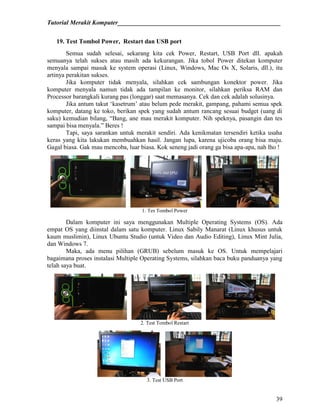 Tutorial Merakit Komputer____________________________________________________
39
19. Test Tombol Power, Restart dan USB port
Semua sudah selesai, sekarang kita cek Power, Restart, USB Port dll. apakah
semuanya telah sukses atau masih ada kekurangan. Jika tobol Power ditekan komputer
menyala sampai masuk ke system operasi (Linux, Windows, Mac Os X, Solaris, dll.), itu
artinya perakitan sukses.
Jika komputer tidak menyala, silahkan cek sambungan konektor power. Jika
komputer menyala namun tidak ada tampilan ke monitor, silahkan periksa RAM dan
Processor barangkali kurang pas (longgar) saat memasanya. Cek dan cek adalah solusinya.
Jika antum takut „kasetrum‟ atau belum pede merakit, gampang, pahami semua spek
komputer, datang ke toko, berikan spek yang sudah antum rancang sesuai budget (uang di
saku) kemudian bilang, “Bang, ane mau merakit komputer. Nih speknya, pasangin dan tes
sampai bisa menyala.” Beres !
Tapi, saya sarankan untuk merakit sendiri. Ada kenikmatan tersendiri ketika usaha
keras yang kita lakukan membuahkan hasil. Jangan lupa, karena ujicoba orang bisa maju.
Gagal biasa. Gak mau mencoba, luar biasa. Kok seneng jadi orang ga bisa apa-apa, nah lho !
1. Tes Tombol Power
Dalam komputer ini saya menggunakan Multiple Operating Systems (OS). Ada
empat OS yang diinstal dalam satu komputer. Linux Sabily Manarat (Linux khusus untuk
kaum muslimin), Linux Ubuntu Studio (untuk Video dan Audio Editing), Linux Mint Julia,
dan Windows 7.
Maka, ada menu pilihan (GRUB) sebelum masuk ke OS. Untuk mempelajari
bagaimana proses instalasi Multiple Operating Systems, silahkan baca buku panduanya yang
telah saya buat.
2. Test Tombol Restart
3. Test USB Port
 