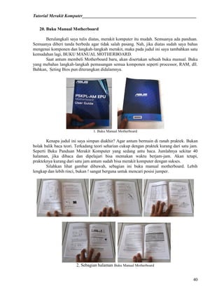 Tutorial Merakit Komputer____________________________________________________
40
20. Buku Manual Motherboard
Berulangkali saya tulis diatas, merakit komputer itu mudah. Semuanya ada panduan.
Semuanya diberi tanda berbeda agar tidak salah pasang. Nah, jika diatas sudah saya bahas
mengenai komponen dan langkah-langkah merakit, maka pada judul ini saya tambahkan satu
kemudahan lagi, BUKU MANUAL MOTHERBOARD.
Saat antum membeli Motherboard baru, akan disertakan sebuah buku manual. Buku
yang mebahas langkah-langkah pemasangan semua komponen seperti processor, RAM, dll.
Bahkan, Seting Bios pun diterangkan didalamnya.
1. Buku Manual Motherboard
Kenapa judul ini saya simpan diakhir? Agar antum bermain di ranah praktek. Bukan
bolak balik baca teori. Terkadang teori seharian cukup dengan praktek kurang dari satu jam.
Seperti Buku Panduan Merakit Komputer yang sedang antu baca. Jumlahnya sekitar 40
halaman, jika dibaca dan dipelajari bisa memakan waktu berjam-jam. Akan tetapi,
prakteknya kurang dari satu jam antum sudah bisa merakit komputer dengan sukses.
Silahkan lihat gambar dibawah, sebagian ini buku manual motherboard. Lebih
lengkap dan lebih rinci, bukan ! sangat berguna untuk mencari posisi jumper.
2. Sebagian halaman Buku Manual Motherboard
 