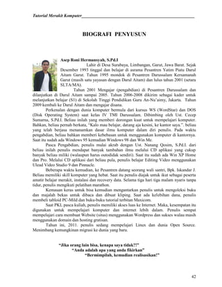 Tutorial Merakit Komputer____________________________________________________
42
BIOGRAFI PENYUSUN
Asep Roni Hermansyah, S.Pd.I
Lahir di Desa Surabaya, Limbangan, Garut, Jawa Barat. Sejak
Desember 1993 tinggal dan belajar di asrama Pesantren Yatim Piatu Darul
Aitam Garut. Tahun 1995 mondok di Pesantren Darussalam Kersamanah
Garut (masih satu yayasan dengan Darul Aitam) dan lulus tahun 2001 (setara
SLTA/MA).
Tahun 2001 Mengajar (pengabdian) di Pesantren Darussalam dan
dilanjutkan di Darul Aitam sampai 2005. Tahun 2006-2008 dikirim sebagai kader untuk
melanjutkan belajar (S1) di Sekolah Tinggi Pendidikan Guru An-Nu‟aimy, Jakarta. Tahun
2009 kembali ke Darul Aitam dan mengajar disana.
Perkenalan dengan dunia komputer bermula dari kursus WS (WordStar) dan DOS
(Disk Operating System) saat kelas IV TMI Darussalam. Dibimbing oleh Ust. Cecep
Sumarna, S.Pd.I. Beliau inilah yang memberi dorongan kuat untuk mempelajari komputer.
Bahkan, beliau pernah berkata, “Kalo mau belajar, datang aja kesini, ke kantor saya.”. beliau
yang telah berjasa menanamkan dasar ilmu komputer dalam diri penulis. Pada waktu
pengabdian, beliau bahkan memberi kebebasan untuk menggunakan komputer di kantornya.
Saat itu sudah ada Windows 95 kemudian Windows 98 dan Win Me.
Pasca Pengabdian, penulis mulai akrab dengan Ust. Nanang Qosim, S.Pd.I. dari
beliau inilah penulis mendapat banyak tambahan ilmu melalui CD aplikasi yang cukup
banyak beliau miliki (walaupun harus outodidak sendiri). Saat itu sudah ada Win XP Home
dan Pro. Melalui CD aplikasi dari beliau pula, penulis belajar Editing Video menggunakan
Ulead Video Studio 9 dan Pinnacle.
Beberapa waktu kemudian, ke Pesantren datang seorang wali santri, Bpk. Iskandar J.
Beliau memiliki skill komputer yang hebat. Saat itu penulis diajak untuk ikut sebagai peserta
amatir belajar merakit, instalasi dan recovery data. Selama tiga hari tiga malam nyaris tanpa
tidur, penulis mengikuti pelatihan marathon.
Kemauan keras untuk bisa kemudian mengantarkan penulis untuk mengoleksi buku
dan majalah bekas untuk dibaca dan dibuat kliping. Saat ada kelebihan dana, penulis
membeli tabloid PC-Mild dan buku-buku tutorial terbitan Maxicom.
Saat PKL pasca kuliah, penulis memiliki akses luas ke Internet. Maka, kesempatan itu
digunakan untuk mempelajari komputer dan internet lebih dalam. Penulis sempat
mempelajari cara membuat Website (situs) menggunakan Wordpress dan sukses walau masih
menggunakan domain dan hosting gratisan.
Tahun ini, 2011. penulis sedang mempelajari Linux dan dunia Open Source.
Menimbang kemungkinan migrasi ke dunia yang baru.
“Jika orang lain bisa, kenapa saya tidak?!”
“Anda adalah apa yang anda fikirkan”
“Bermimpilah, kemudian realisasikan!”
 