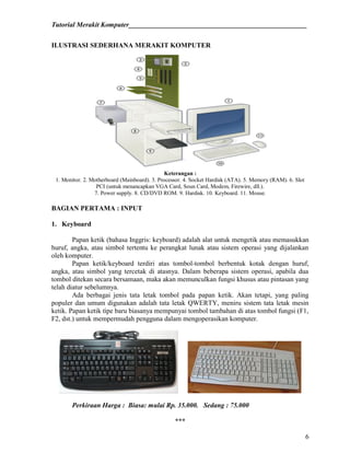 Tutorial Merakit Komputer____________________________________________________
6
ILUSTRASI SEDERHANA MERAKIT KOMPUTER
Keterangan :
1. Monitor. 2. Motherboard (Mainboard). 3. Processor. 4. Socket Hardisk (ATA). 5. Memory (RAM). 6. Slot
PCI (untuk menancapkan VGA Card, Soun Card, Modem, Firewire, dll.).
7. Power supply. 8. CD/DVD ROM. 9. Hardisk. 10. Keyboard. 11. Mouse.
BAGIAN PERTAMA : INPUT
1. Keyboard
Papan ketik (bahasa Inggris: keyboard) adalah alat untuk mengetik atau memasukkan
huruf, angka, atau simbol tertentu ke perangkat lunak atau sistem operasi yang dijalankan
oleh komputer.
Papan ketik/keyboard terdiri atas tombol-tombol berbentuk kotak dengan huruf,
angka, atau simbol yang tercetak di atasnya. Dalam beberapa sistem operasi, apabila dua
tombol ditekan secara bersamaan, maka akan memunculkan fungsi khusus atau pintasan yang
telah diatur sebelumnya.
Ada berbagai jenis tata letak tombol pada papan ketik. Akan tetapi, yang paling
populer dan umum digunakan adalah tata letak QWERTY, meniru sistem tata letak mesin
ketik. Papan ketik tipe baru biasanya mempunyai tombol tambahan di atas tombol fungsi (F1,
F2, dst.) untuk mempermudah pengguna dalam mengoperasikan komputer.
Perkiraan Harga : Biasa: mulai Rp. 35.000. Sedang : 75.000
***
 