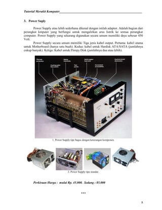 Tutorial Merakit Komputer____________________________________________________
8
3. Power Suply
Power Supply atau lebih sederhana dikenal dengan istilah adaptor. Adalah bagian dari
perangkat kmputer yang berfungsi untuk mengalirkan arus listrik ke semua perangkat
computer. Power Supply yang sekarang digunakan secara umum memiliki daya sebesar 450
Volt.
Power Supply secara umum memiliki Tiga jenis kabel output. Pertama: kabel utama
untuk Motherboard (hanya satu buah). Kedua: kabel untuk Hardisk ATA/SATA (jumlahnya
cukup banyak). Ketiga: Kabel untuk Floopy Disk (jumlahnya dua atau lebih).
1. Power Supply tipe bagus dengan keterangan komponen.
2. Power Supply tipe standar.
Perkiraan Harga : mulai Rp. 45.000. Sedang : 85.000
***
 