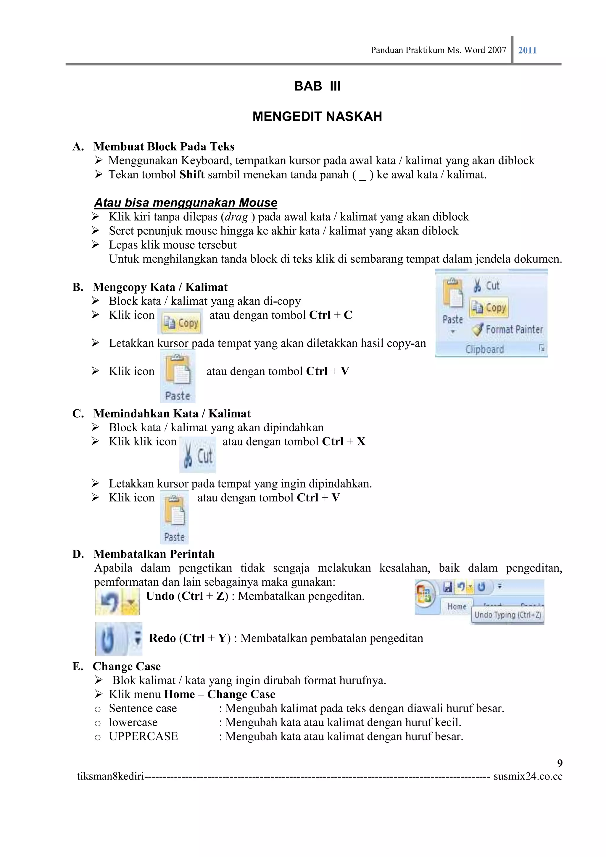 Panduan Praktikum Ms. Word 2007 2011

                                                      BAB III

                                            MENGEDIT NASKAH

A. Membuat Block Pada Teks
    Menggunakan Keyboard, tempatkan kursor pada awal kata / kalimat yang akan diblock
    Tekan tombol Shift sambil menekan tanda panah ( _ ) ke awal kata / kalimat.

   Atau bisa menggunakan Mouse
    Klik kiri tanpa dilepas (drag ) pada awal kata / kalimat yang akan diblock
    Seret penunjuk mouse hingga ke akhir kata / kalimat yang akan diblock
    Lepas klik mouse tersebut
     Untuk menghilangkan tanda block di teks klik di sembarang tempat dalam jendela dokumen.

B. Mengcopy Kata / Kalimat
    Block kata / kalimat yang akan di-copy
    Klik icon            atau dengan tombol Ctrl + C

    Letakkan kursor pada tempat yang akan diletakkan hasil copy-an

    Klik icon                  atau dengan tombol Ctrl + V


C. Memindahkan Kata / Kalimat
    Block kata / kalimat yang akan dipindahkan
    Klik klik icon         atau dengan tombol Ctrl + X


    Letakkan kursor pada tempat yang ingin dipindahkan.
    Klik icon        atau dengan tombol Ctrl + V



D. Membatalkan Perintah
   Apabila dalam pengetikan tidak sengaja melakukan kesalahan, baik dalam pengeditan,
   pemformatan dan lain sebagainya maka gunakan:
            Undo (Ctrl + Z) : Membatalkan pengeditan.


                  Redo (Ctrl + Y) : Membatalkan pembatalan pengeditan

E. Change Case
    Blok kalimat / kata yang ingin dirubah format hurufnya.
    Klik menu Home – Change Case
   o Sentence case         : Mengubah kalimat pada teks dengan diawali huruf besar.
   o lowercase             : Mengubah kata atau kalimat dengan huruf kecil.
   o UPPERCASE             : Mengubah kata atau kalimat dengan huruf besar.

                                                                                                                         9
tiksman8kediri--------------------------------------------------------------------------------------------- susmix24.co.cc
 