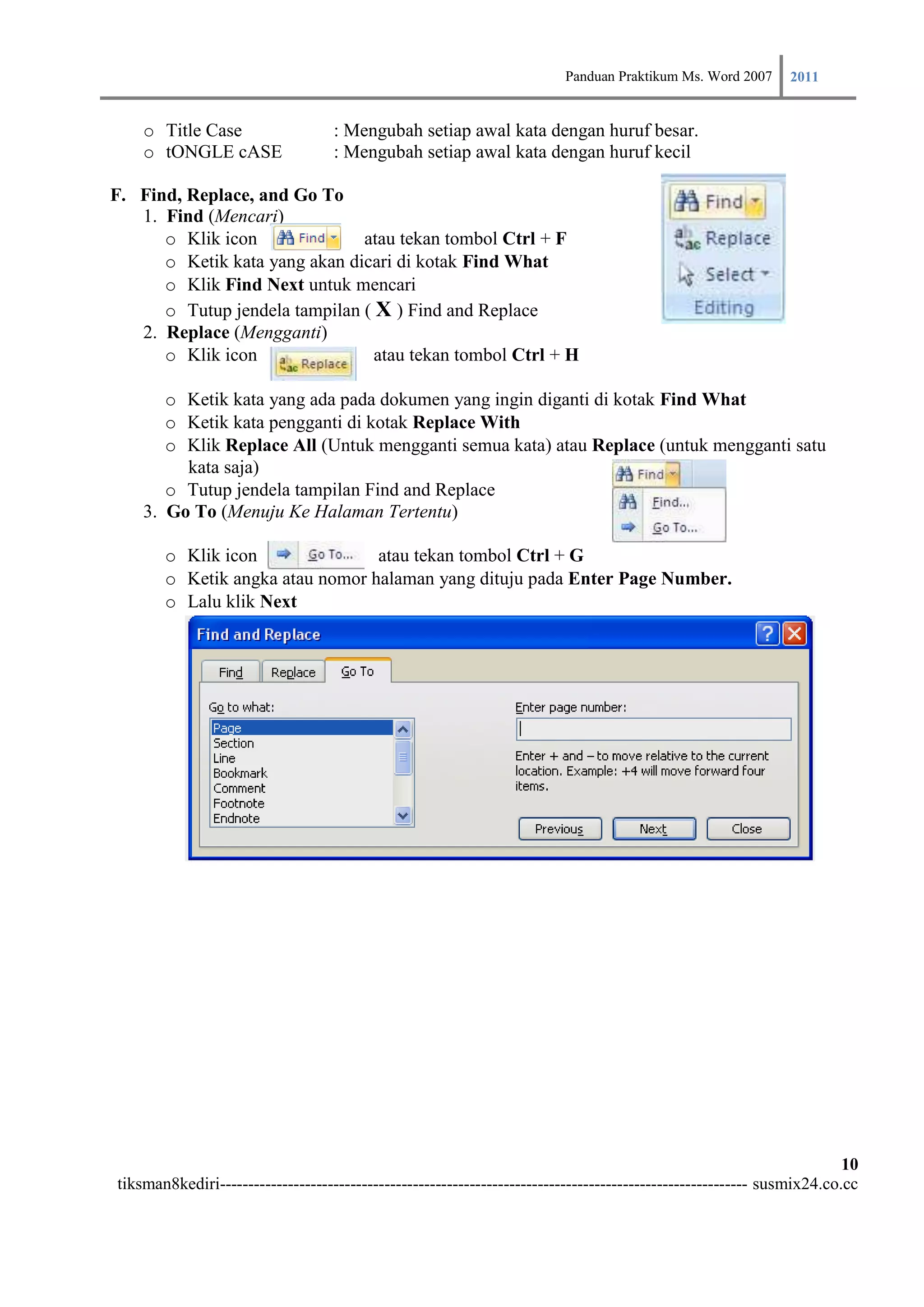 Panduan Praktikum Ms. Word 2007 2011

    o Title Case                   : Mengubah setiap awal kata dengan huruf besar.
    o tONGLE cASE                  : Mengubah setiap awal kata dengan huruf kecil

F. Find, Replace, and Go To
   1. Find (Mencari)
      o Klik icon              atau tekan tombol Ctrl + F
      o Ketik kata yang akan dicari di kotak Find What
      o Klik Find Next untuk mencari
      o Tutup jendela tampilan ( X ) Find and Replace
   2. Replace (Mengganti)
      o Klik icon                atau tekan tombol Ctrl + H

       o Ketik kata yang ada pada dokumen yang ingin diganti di kotak Find What
       o Ketik kata pengganti di kotak Replace With
       o Klik Replace All (Untuk mengganti semua kata) atau Replace (untuk mengganti satu
         kata saja)
       o Tutup jendela tampilan Find and Replace
    3. Go To (Menuju Ke Halaman Tertentu)

       o Klik icon               atau tekan tombol Ctrl + G
       o Ketik angka atau nomor halaman yang dituju pada Enter Page Number.
       o Lalu klik Next




                                                                                                                        10
tiksman8kediri--------------------------------------------------------------------------------------------- susmix24.co.cc
 