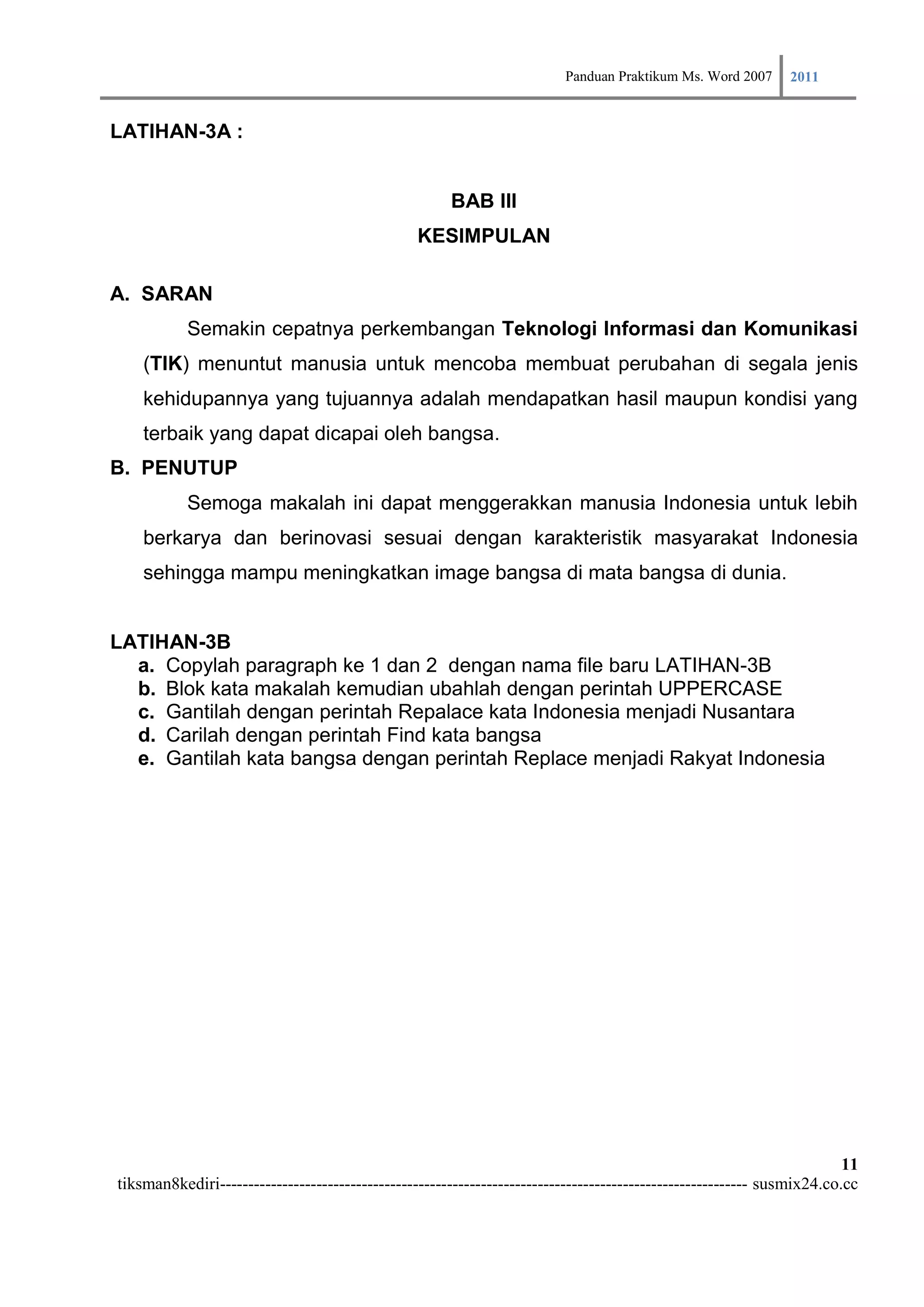 Panduan Praktikum Ms. Word 2007 2011

LATIHAN-3A :


                                                      BAB III
                                                 KESIMPULAN

A. SARAN
           Semakin cepatnya perkembangan Teknologi Informasi dan Komunikasi
    (TIK) menuntut manusia untuk mencoba membuat perubahan di segala jenis
    kehidupannya yang tujuannya adalah mendapatkan hasil maupun kondisi yang
    terbaik yang dapat dicapai oleh bangsa.
B. PENUTUP
           Semoga makalah ini dapat menggerakkan manusia Indonesia untuk lebih
    berkarya dan berinovasi sesuai dengan karakteristik masyarakat Indonesia
    sehingga mampu meningkatkan image bangsa di mata bangsa di dunia.


LATIHAN-3B
  a. Copylah paragraph ke 1 dan 2 dengan nama file baru LATIHAN-3B
  b. Blok kata makalah kemudian ubahlah dengan perintah UPPERCASE
  c. Gantilah dengan perintah Repalace kata Indonesia menjadi Nusantara
  d. Carilah dengan perintah Find kata bangsa
  e. Gantilah kata bangsa dengan perintah Replace menjadi Rakyat Indonesia




                                                                                                                        11
tiksman8kediri--------------------------------------------------------------------------------------------- susmix24.co.cc
 
