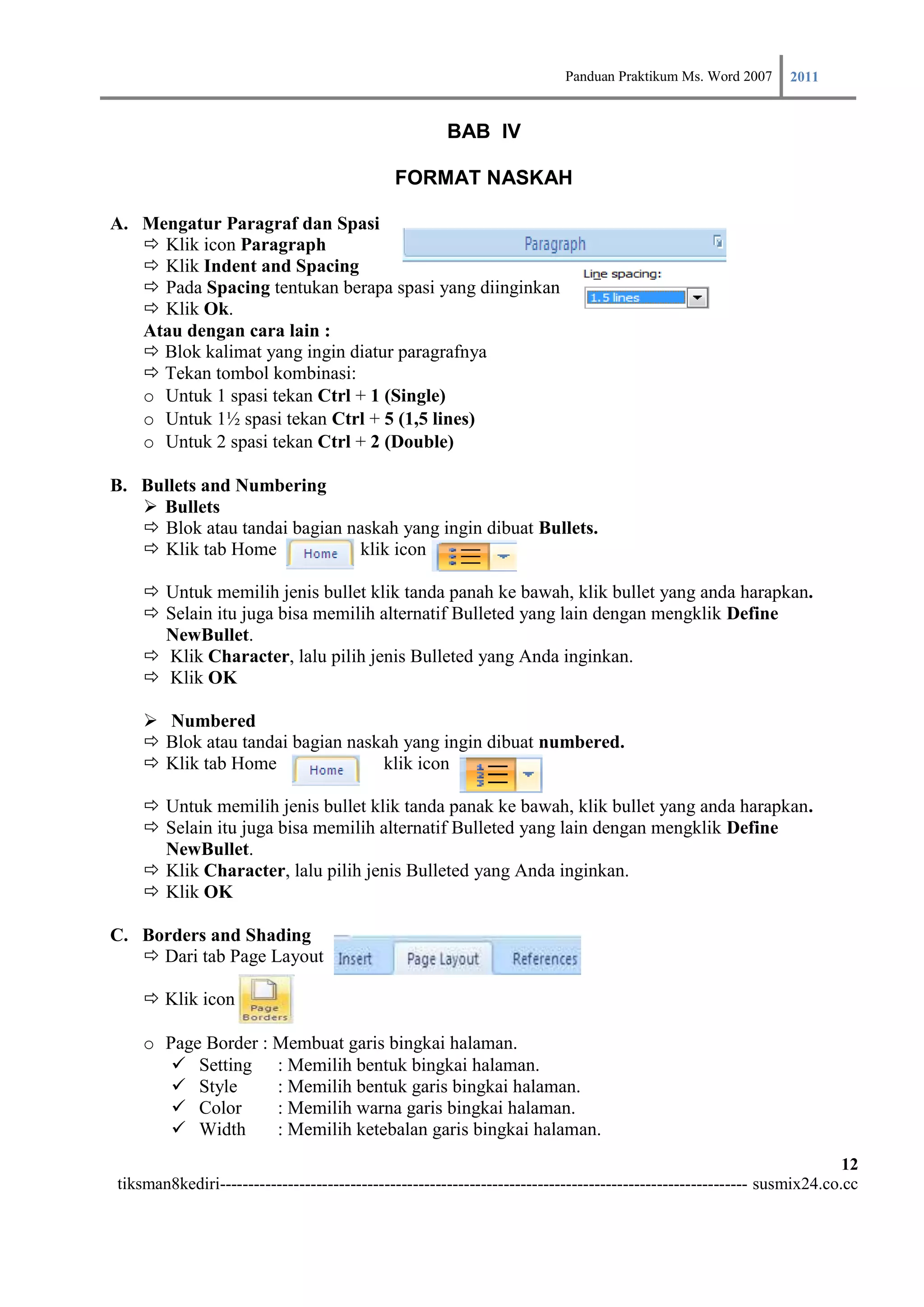 Panduan Praktikum Ms. Word 2007 2011

                                                      BAB IV

                                             FORMAT NASKAH

A. Mengatur Paragraf dan Spasi
    Klik icon Paragraph
    Klik Indent and Spacing
    Pada Spacing tentukan berapa spasi yang diinginkan
    Klik Ok.
   Atau dengan cara lain :
    Blok kalimat yang ingin diatur paragrafnya
    Tekan tombol kombinasi:
   o Untuk 1 spasi tekan Ctrl + 1 (Single)
   o Untuk 1½ spasi tekan Ctrl + 5 (1,5 lines)
   o Untuk 2 spasi tekan Ctrl + 2 (Double)

B. Bullets and Numbering
    Bullets
    Blok atau tandai bagian naskah yang ingin dibuat Bullets.
    Klik tab Home             klik icon

     Untuk memilih jenis bullet klik tanda panah ke bawah, klik bullet yang anda harapkan.
     Selain itu juga bisa memilih alternatif Bulleted yang lain dengan mengklik Define
      NewBullet.
     Klik Character, lalu pilih jenis Bulleted yang Anda inginkan.
     Klik OK

     Numbered
     Blok atau tandai bagian naskah yang ingin dibuat numbered.
     Klik tab Home               klik icon

     Untuk memilih jenis bullet klik tanda panak ke bawah, klik bullet yang anda harapkan.
     Selain itu juga bisa memilih alternatif Bulleted yang lain dengan mengklik Define
      NewBullet.
     Klik Character, lalu pilih jenis Bulleted yang Anda inginkan.
     Klik OK

C. Borders and Shading
    Dari tab Page Layout

     Klik icon

    o Page Border : Membuat garis bingkai halaman.
        Setting : Memilih bentuk bingkai halaman.
        Style      : Memilih bentuk garis bingkai halaman.
        Color      : Memilih warna garis bingkai halaman.
        Width      : Memilih ketebalan garis bingkai halaman.
                                                                                                                        12
tiksman8kediri--------------------------------------------------------------------------------------------- susmix24.co.cc
 