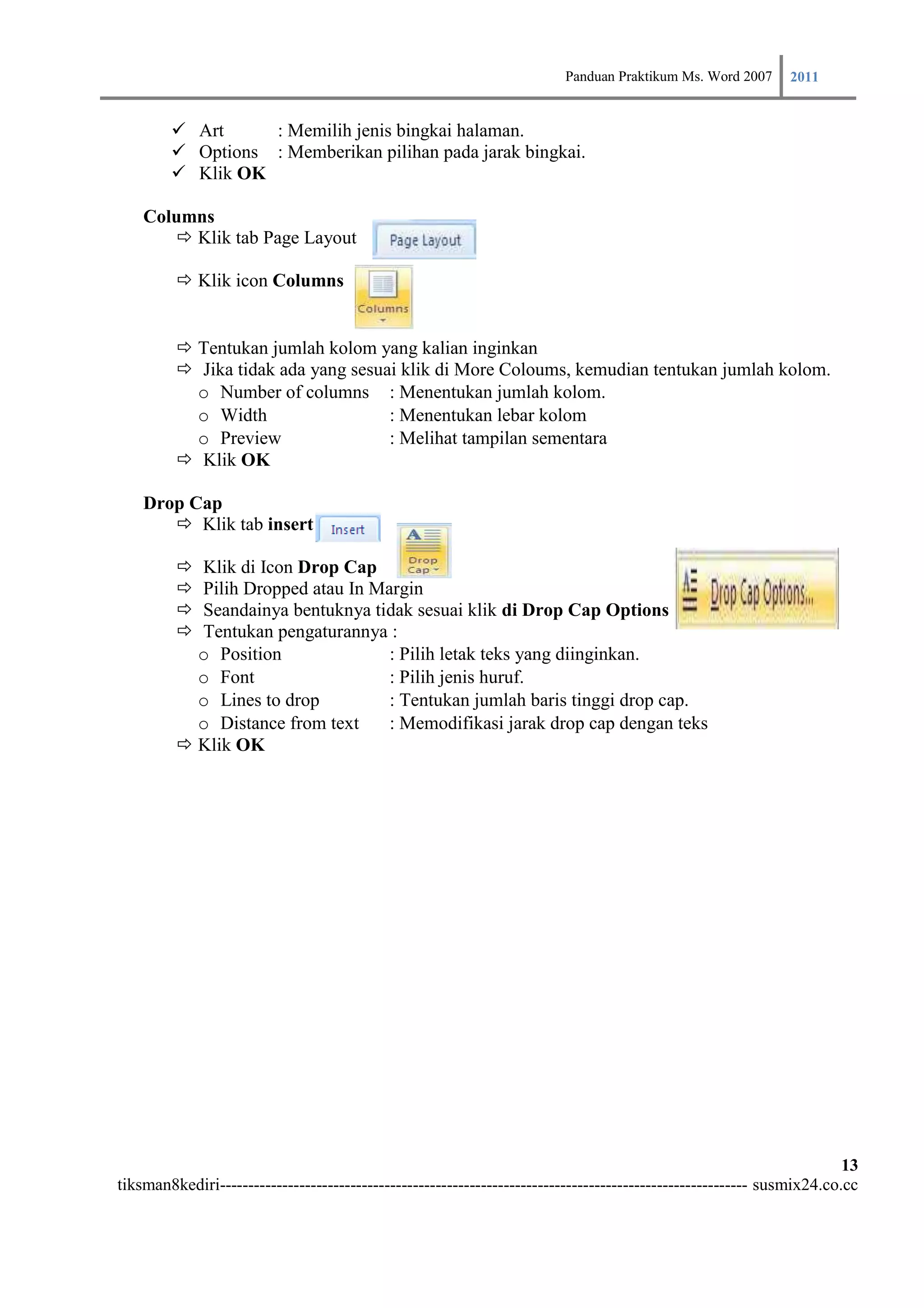 Panduan Praktikum Ms. Word 2007 2011

         Art     : Memilih jenis bingkai halaman.
         Options : Memberikan pilihan pada jarak bingkai.
         Klik OK

    Columns
        Klik tab Page Layout

          Klik icon Columns


          Tentukan jumlah kolom yang kalian inginkan
          Jika tidak ada yang sesuai klik di More Coloums, kemudian tentukan jumlah kolom.
           o Number of columns : Menentukan jumlah kolom.
           o Width                  : Menentukan lebar kolom
           o Preview                : Melihat tampilan sementara
          Klik OK

    Drop Cap
        Klik tab insert

          Klik di Icon Drop Cap
          Pilih Dropped atau In Margin
          Seandainya bentuknya tidak sesuai klik di Drop Cap Options
          Tentukan pengaturannya :
           o Position              : Pilih letak teks yang diinginkan.
           o Font                  : Pilih jenis huruf.
           o Lines to drop         : Tentukan jumlah baris tinggi drop cap.
           o Distance from text    : Memodifikasi jarak drop cap dengan teks
          Klik OK




                                                                                                                        13
tiksman8kediri--------------------------------------------------------------------------------------------- susmix24.co.cc
 