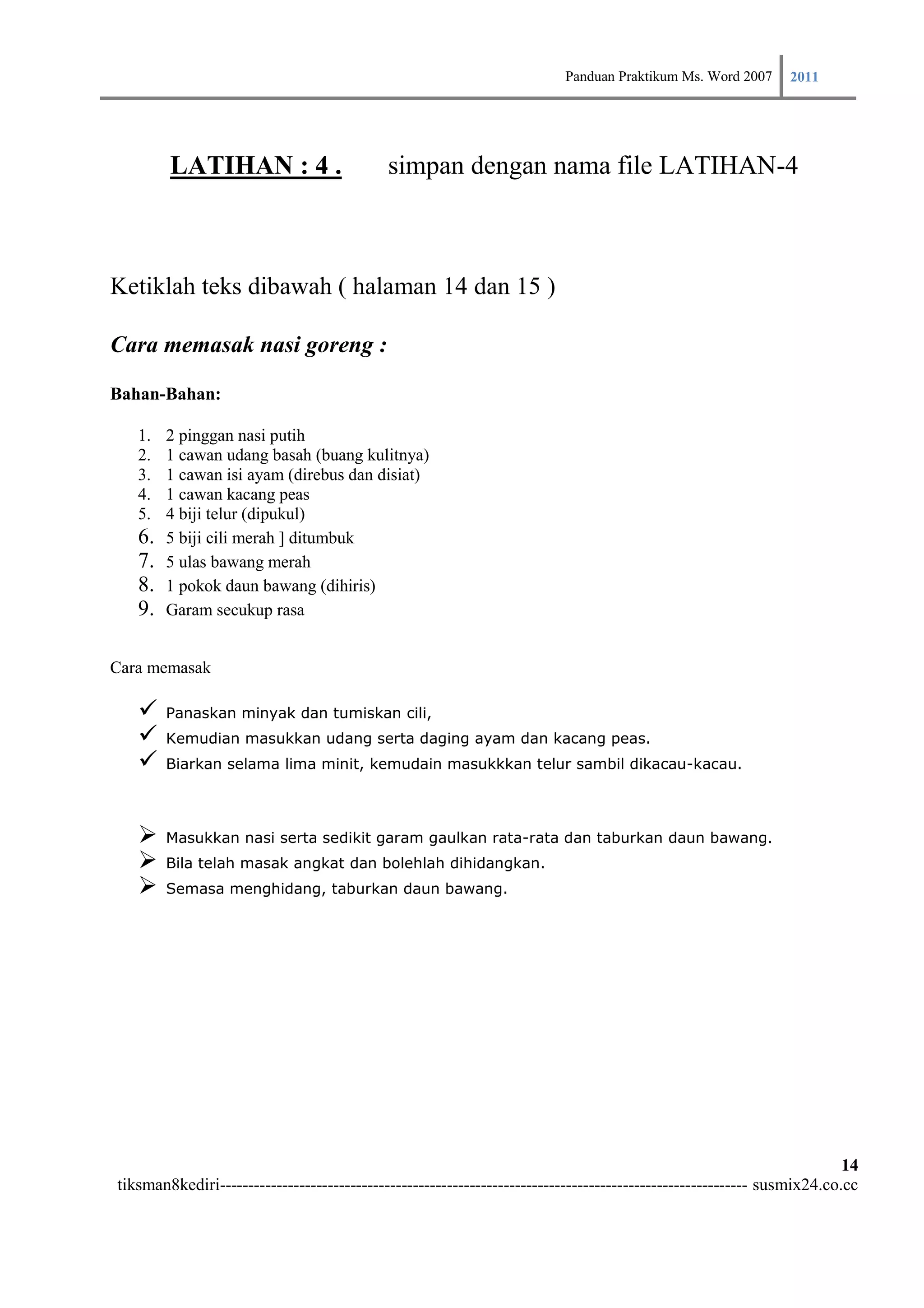 Panduan Praktikum Ms. Word 2007 2011



        LATIHAN : 4 .                       simpan dengan nama file LATIHAN-4



Ketiklah teks dibawah ( halaman 14 dan 15 )

Cara memasak nasi goreng :

Bahan-Bahan:

   1.   2 pinggan nasi putih
   2.   1 cawan udang basah (buang kulitnya)
   3.   1 cawan isi ayam (direbus dan disiat)
   4.   1 cawan kacang peas
   5.   4 biji telur (dipukul)
   6.   5 biji cili merah ] ditumbuk
   7.   5 ulas bawang merah
   8.   1 pokok daun bawang (dihiris)
   9.   Garam secukup rasa


Cara memasak

       Panaskan minyak dan tumiskan cili,
       Kemudian masukkan udang serta daging ayam dan kacang peas.
       Biarkan selama lima minit, kemudain masukkkan telur sambil dikacau-kacau.




       Masukkan nasi serta sedikit garam gaulkan rata-rata dan taburkan daun bawang.
       Bila telah masak angkat dan bolehlah dihidangkan.
       Semasa menghidang, taburkan daun bawang.




                                                                                                                        14
tiksman8kediri--------------------------------------------------------------------------------------------- susmix24.co.cc
 